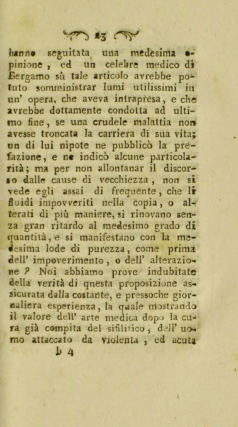 ^ *3 hann# seguitata urta medesima é- pinione , ed Un celebre medico di Bergamo su tale articolo avrebbe po- tuto somministrar lumi utilissimi in un’ opera, che aveva intrapresa, e che avrebbe dottamente condotta ad ulti- mo fine, se una crudele malattia non avesse troncata la carriera di sua vita;, un di lui nipote ne pubblicò la pre- fazione, e n* indicò alcune particola- rità ; ma per non allontanar il discor- so dalle cause di vecchiezza , non si vede egli assai di frequente, che li fluidi impovveriti nella copia, o al-» terati di più maniere, si rinovano sen- za gran ritardo al medesimo grado di quantità, e si manifestano con la me- desima lode di purezza, come prima dell’ impoverimento , o dell’ alterazio- ne P Noi abbiamo prove indubitate della verità di questa proposizione as- sicurata dalla costante, e pressoché gior- naliera esperienza, la quale mostrando il valore dell’ arte medica dopo la cu- ra già compita del sifilitico, dell’ uw mo attaccato da Violenta , ed acuta
