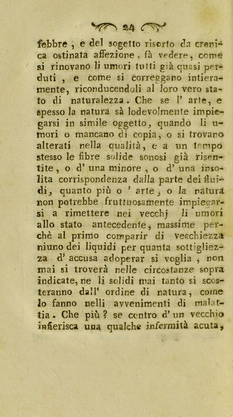 £4 febbre , e del sogetto risorto da croni-1 ca ostinata affezione, fa vedere, come si rinovano li umori tutti g;à quasi per- duti , e come si correggano intiera- mente, riconducendoli al loro vero sta- to di naturalezza. Che se 1’ arte, e spesso la natura sà lodevolmente impie- garsi in simile oggetto, quando li ti- mori o mancano di copia, o si trovano alterati nella qualità, e a un tmpo stesso le fibre solide sonosi già risen- tite , o d’ una minore , o d’ una inso- lita corrispondenza dalla parte dei flui- di, quanto più o ’ arte, o la natura non potrebbe fruttuosamente impiegar- si a rimettere nei vecchj li umori allo stato antecedente, massime per- chè al primo comparir di vecchiezza niuno dei liquidi per quanta sottigliez- za d’ accusa adoperar si voglia , non mai si troverà nelle circostanze sopra indicatele li solidi mai tanto si scos- teranno dall1 ordine di natura, come lo fanno nelli avvenimenti di malat- tia . Che più ? se contro d’ un vecchio infierisca una qualche infermità acuta $