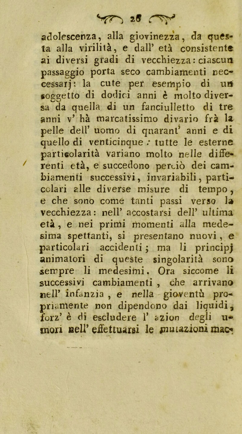a» adolescenza, alla giovinezza, da qués- ta alla virilità, e dall’ età consistente ai diversi gradi di vecchiezza : ciascun passaggio porta seco cambiamenti nec- cessari : la cute per esempio di un soggetto di dodici anni è molto diver- sa da quella di un fanciulletto di tre anni v’ hà marcatissimo divario frà la pelle dell’ uomo di qnarant’ anni e di quello di venticinque ; tutte le esterne particolarità variano molto nelle diffe- renti età, e succedono perciò dei cam- biamenti successivi, invariabili, parti- colari alle diverse misure di tempo, e che sono come tanti passi verso la vecchiezza: nell’ accostarsi dell’ ultima età , e nei primi momenti alla mede- sima spettanti, si presentano nuovi , e particolari accidenti j ma li principj animatori di queste singolarità sono sempre li medesimi. Ora siccome li successivi cambiamenti , che arrivano nell’ infanzia , e nella gioventù pro- priamente non dipendono dai liquidi, forz’ è di escludere 1’ azion degli u- tnon Bell’effettuarsi le ^nutazioni mac*
