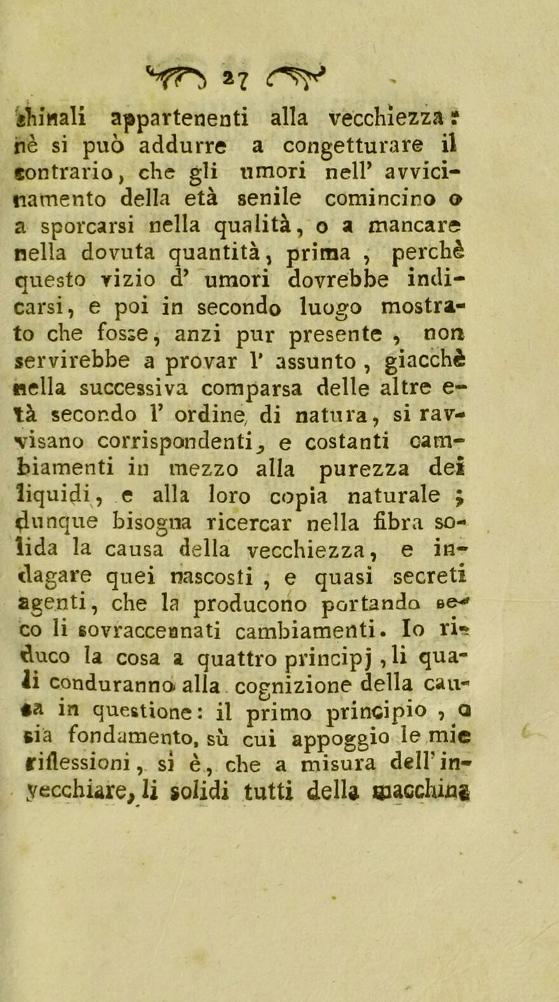 ìhinali appartenenti alla vecchiezza r nè si può addurre a congetturare il sontrario, che gli umori nell’ avvici- namento della età senile comincino o a sporcarsi nella qualità, o a mancare nella dovuta quantità, prima , perchè questo vizio d’ umori dovrebbe indi- carsi, e poi in secondo luogo mostra- to che fosse, anzi pur presente , non servirebbe a provar 1* assunto , giacché nella successiva comparsa delle altre e- tà secondo 1’ ordine, di natura, si rav- visano corrispondentie costanti cam- biamenti in mezzo alla purezza dei liquidi, e alla loro copia naturale ; dunque bisogna ricercar nella fibra so- lida la causa della vecchiezza, e in- dagare quei nascosti , e quasi secreti agenti, che la producono portando se*» co li 6ovracceanati cambiamenti. Io ri** duco la cosa a quattro principi , li qua- li conduranna alla cognizione della cau- ta in questione : il primo principio , a sia fondamento, sù cui appoggio le mie riflessioni, si è, che a misura deir in- vecchiare, li solidi tutti della ©acchiug