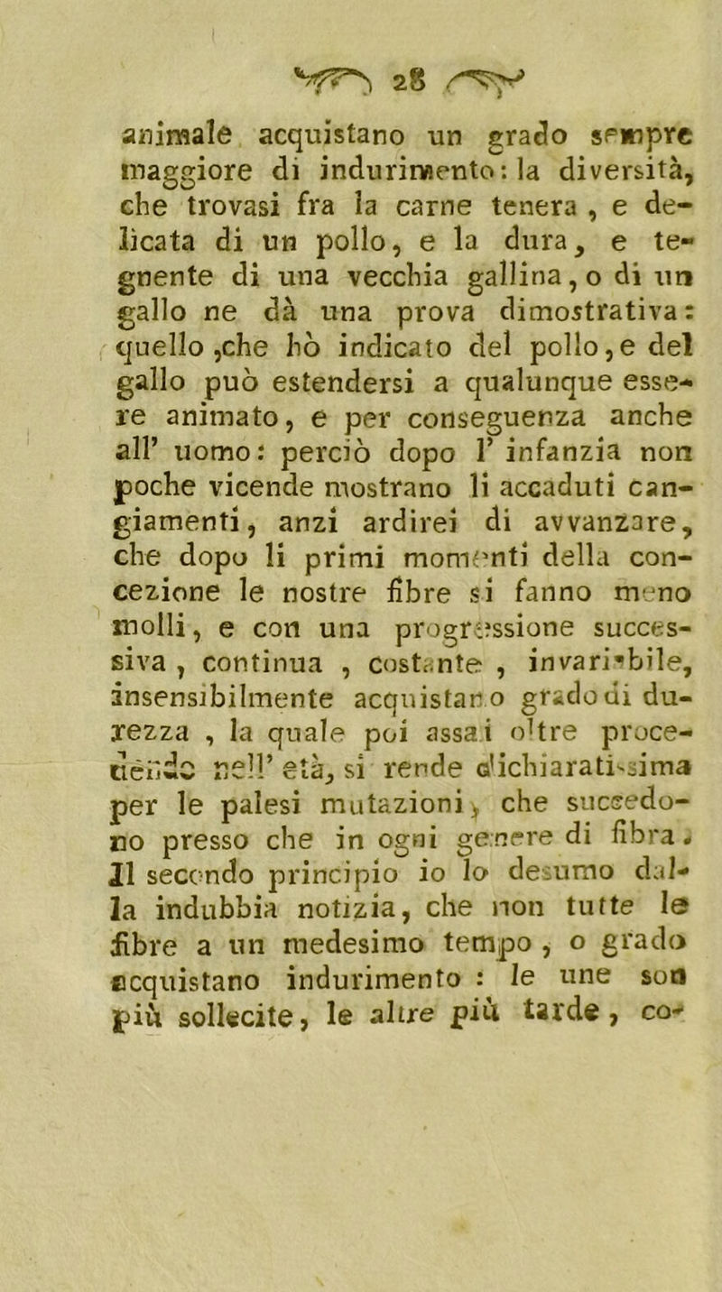 animale acquistano un grado sempre maggiore di indurimento: la diversità, che trovasi fra la carne tenera , e de- licata di un pollo, e la dura, e te- gnente di una vecchia gallina, o di un gallo ne dà una prova dimostrativa: quello ,che hò indicato del pollo,e del gallo può estendersi a qualunque esse- re animato, e per conseguenza anche all’ uomo: perciò dopo 1* infanzia non poche vicende mostrano li accaduti can- giamenti, anzi ardirei di avvanzare, che dopo li primi momenti della con- cezione le nostre libre si fanno meno molli, e con una progressione succes- siva , continua , costante , invariabile, insensibilmente acquistano gradoni du- rezza , la quale poi assai oltre proce- dendo re!!’età, si rende dichiaratissima per le palesi mutazioni > che succedo- no presso che in ogni genere di fibra# II secondo principio io lo desumo dal- la indubbia notizia, che non tutte le fibre a un medesimo tempo , o grado acquistano indurimento : le une sor» più sollecite, le altre più tarde, co-