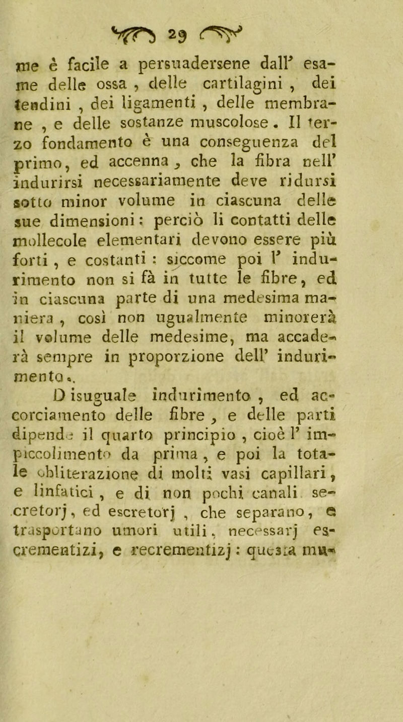**fF) *9 me è facile a persuadersene dall* esa- me delle ossa , delle cartilagini , dei tendini , dei ligamenti , delle membra- ne , e delle sostanze muscolose . Il ter- zo fondamento è una conseguenza del primo, ed accenna^ che la fibra nell’ indurirsi necessariamente deve ridursi sotto minor volume in ciascuna delle sue dimensioni : perciò li contatti delle mollecole elementari devono essere più forti , e costanti : sjccome poi Y indu- rimento non si fà in tutte le fibre, ed in ciascuna parte di una medesima ma- niera , così non ugualmente minorerà il volume delle medesime, ma accade- rà sempre in proporzione dell’ induri- mento «. D isuguale indurimento , ed ac- corciamento delle fibre , e delle parti dipende il quarto principio , cioè 1’ im- piccolimento da prima , e poi la tota- le obliterazione di molti vasi capillari, e linfatici , e di non pochi canali se- cretori, ed escretor) , che separano, e trasportano umori utili, necessarj es- crementizi, e recrementizj : questa irm-
