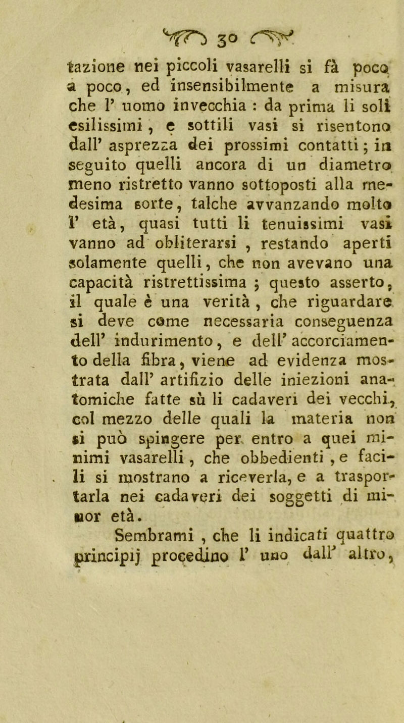 tazione nei piccoli vasarelli si fà poco a poco, ed insensibilmente a misura che 1’ uomo invecchia : da prima li soli esilissimi, e sottili vasi si risentono dall’ asprezza dei prossimi contatti ; in seguito quelli ancora di un diametro meno ristretto vanno sottoposti alla me- desima sorte, talché avvanzando molto 1’ età, quasi tutti li tenuissimi vasi vanno ad obliterarsi , restando aperti solamente quelli, che non avevano una capacità ristrettissima ; questo asserto, il quale è una verità , che riguardare si deve come necessaria conseguenza dell’ indurimento, e dell’accorciamen- to della fibra, viene ad evidenza mos- trata dall’ artifizio delle iniezioni ana- tomiche fatte su li cadaveri dei vecchi, col mezzo delle quali la materia non si può spingere per entro a quei mi- nimi vasarelli, che obbedienti , e faci- li si mostrano a riceverla, e a traspor- tarla nei cadaveri dei soggetti di mi- nor età. Sembrami , che li indicati quattro principij procedano 1’ uno tlallJ altro,