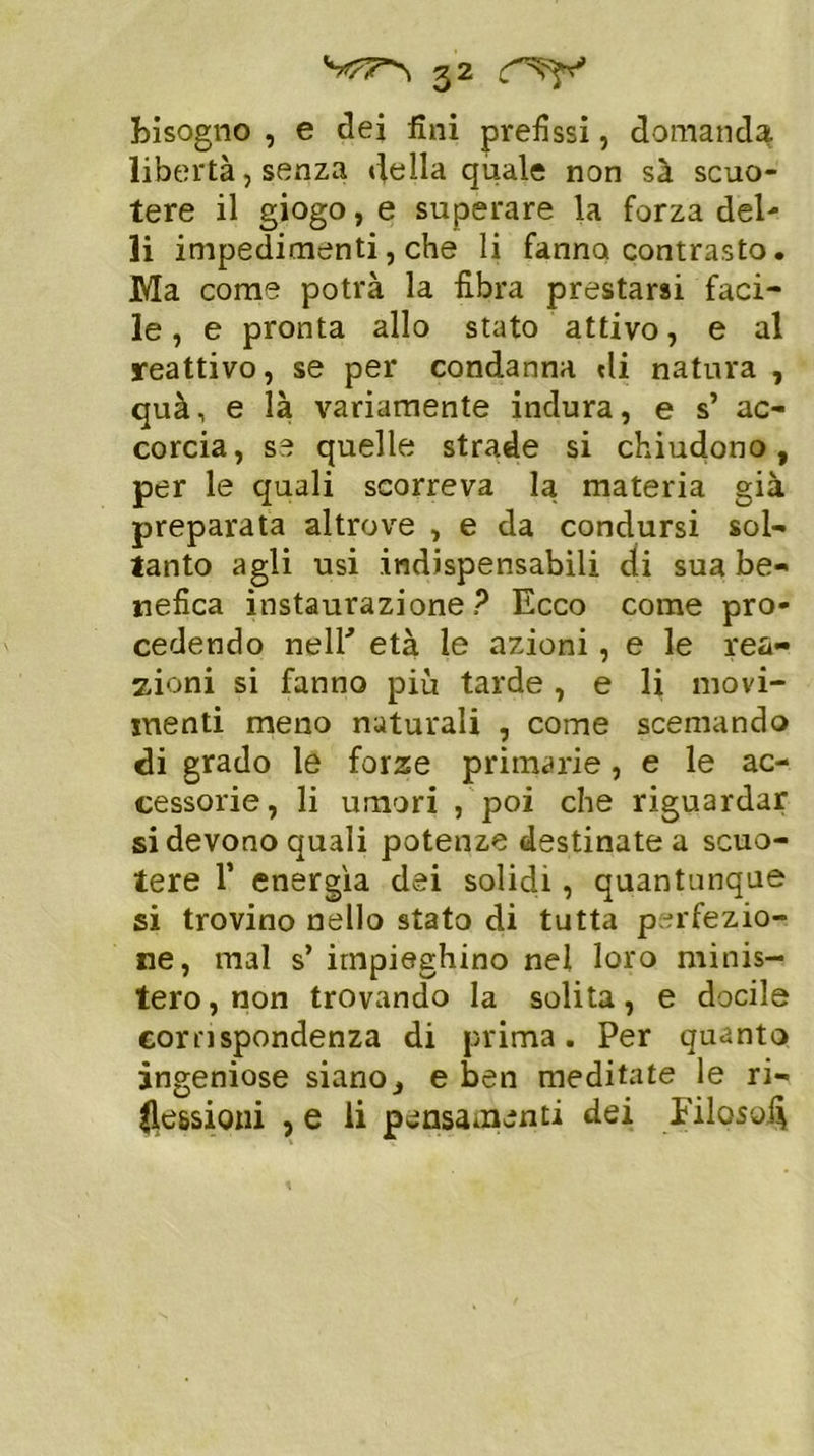 Bisogno , e dei fini prefissi, domanda libertà, senza della quale non sà scuo- tere il giogo, e superare la forza del- li impedimenti, che li fanno contrasto. Ma come potrà la fibra prestarsi faci- le , e pronta allo stato attivo, e al reattivo, se per condanna «li natura , quà, e là variamente indura, e s’ ac- corcia, se quelle strade si chiudono, per le quali scorreva la materia già preparata altrove , e da condursi sol- tanto agli usi indispensabili di sua be- nefica instaurazione? Ecco come pro- cedendo nell'’ età le azioni, e le rea- zioni si fanno più tarde, e li movi- menti meno naturali , come scemando di grado le forze primarie, e le ac- cessorie, li umori , poi che riguardar si devono quali potenze destinate a scuo- tere T energìa dei solidi , quantunque si trovino nello stato di tutta perfezio- ne, mal s’ impieghino nel loro minis- tero, non trovando la solita, e docile corrispondenza di prima. Per quanto ingeniose siano, e ben meditate le ri- flessioni , e li pensamenti dei Filosofi
