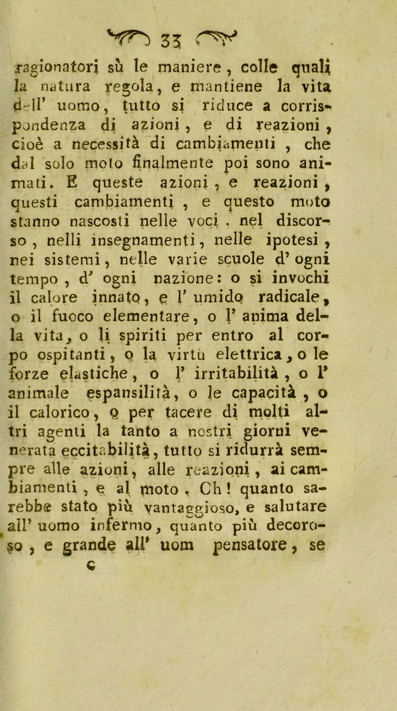 ragionatori sii le maniere , colle quali la natura regola, e mantiene la vita 0-11’ uomo, tutto si riduce a corris- pondenza di azioni , e di reazioni , cioè a necessità di cambiamenti , che dal solo moto finalmente poi sono ani- mati. E queste azioni , e reazioni , questi cambiamenti , e questo moto stanno nascosti nelle voci . nel discor- so , nelli insegnamenti, nelle ipotesi , rei sistemi, nelle varie scuole d’ogni tempo , dJ ogni nazione : o si invochi il calore innato, e Tumido radicale, o il fuoco elementare, o T anima del- la vita, o li spiriti per entro al cor- po ospitanti, q la virtù elettrica , o le forze elastiche, o 1’ irritabilità , o 1’ animale espansilità, o le capacità , o il calorico, q per tacere di molti al- tri agenti la tanto a nostri giorni ve- nerata eccitabilità, tutto si ridurrà sem- pre alle azioni, alle reazioni, ai cam- biamenti , e al moto , Ch ! quanto sa- rebbe stato più vantaggioso, e salutare all’uomo infermo, quanto più decoro- so , e grande all’ uom pensatore, se o