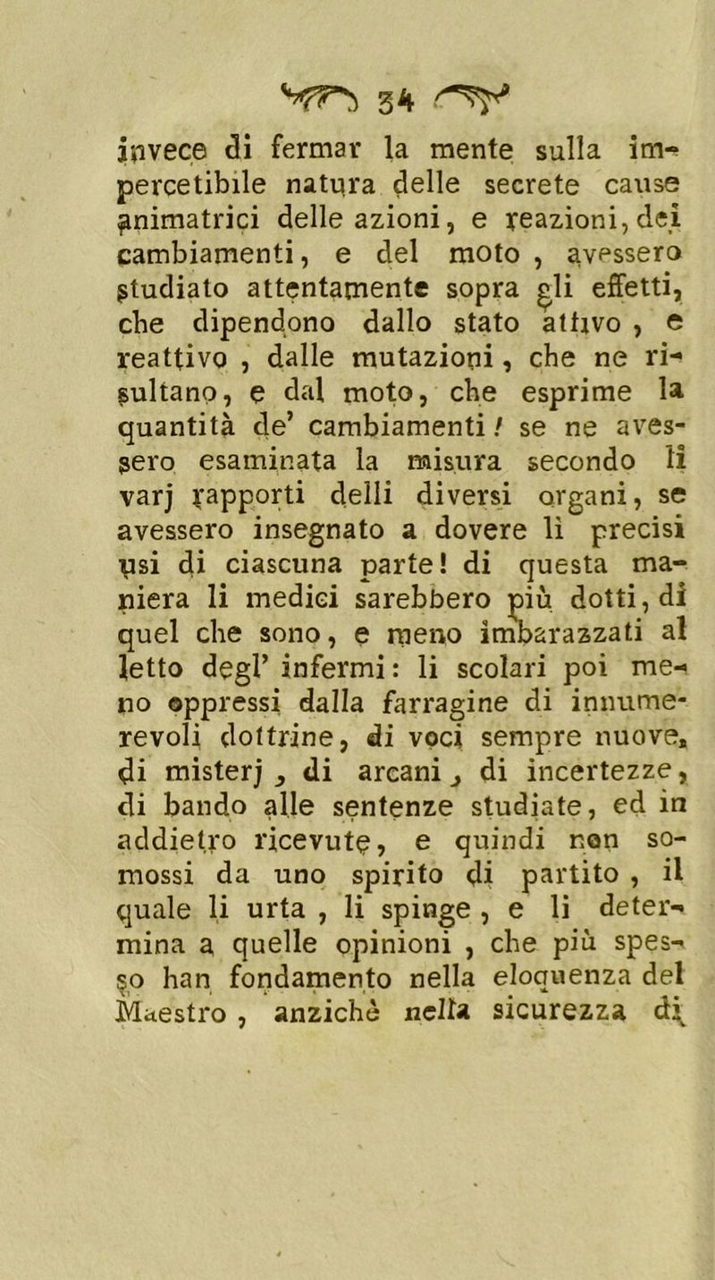 invece di fermar la mente sulla im- percetibile natura delle secrete cause animatrici delle azioni, e reazioni, dei cambiamenti, e del moto , avessero Studiato attentamente sopra gli effetti, cbe dipendono dallo stato attivo , e reattivo , dalle mutazioni, che ne ri- sultano, e dal moto, che esprime la quantità de’ cambiamenti ! se ne aves- sero esaminata la misura secondo li varj rapporti deili diversi organi, se avessero insegnato a dovere li precisi Tisi di ciascuna parte! di questa ma- niera li medici sarebbero più dotti, di quel che sono, e meno imbarazzati al letto degl’ infermi : li scolari poi me- no oppressi dalla farragine di innume- revoli dottrine, di voci sempre nuove, di mister; ^ di arcani 3 di incertezze, di bando alle sentenze studiate, ed in addietro ricevute, e quindi non so- mossi da uno spirito di partito , il quale li urta , li spinge , e li deter- mina a quelle opinioni , che più spes- so han fondamento nella eloquenza del Maestro , anziché nella sicurezza à\