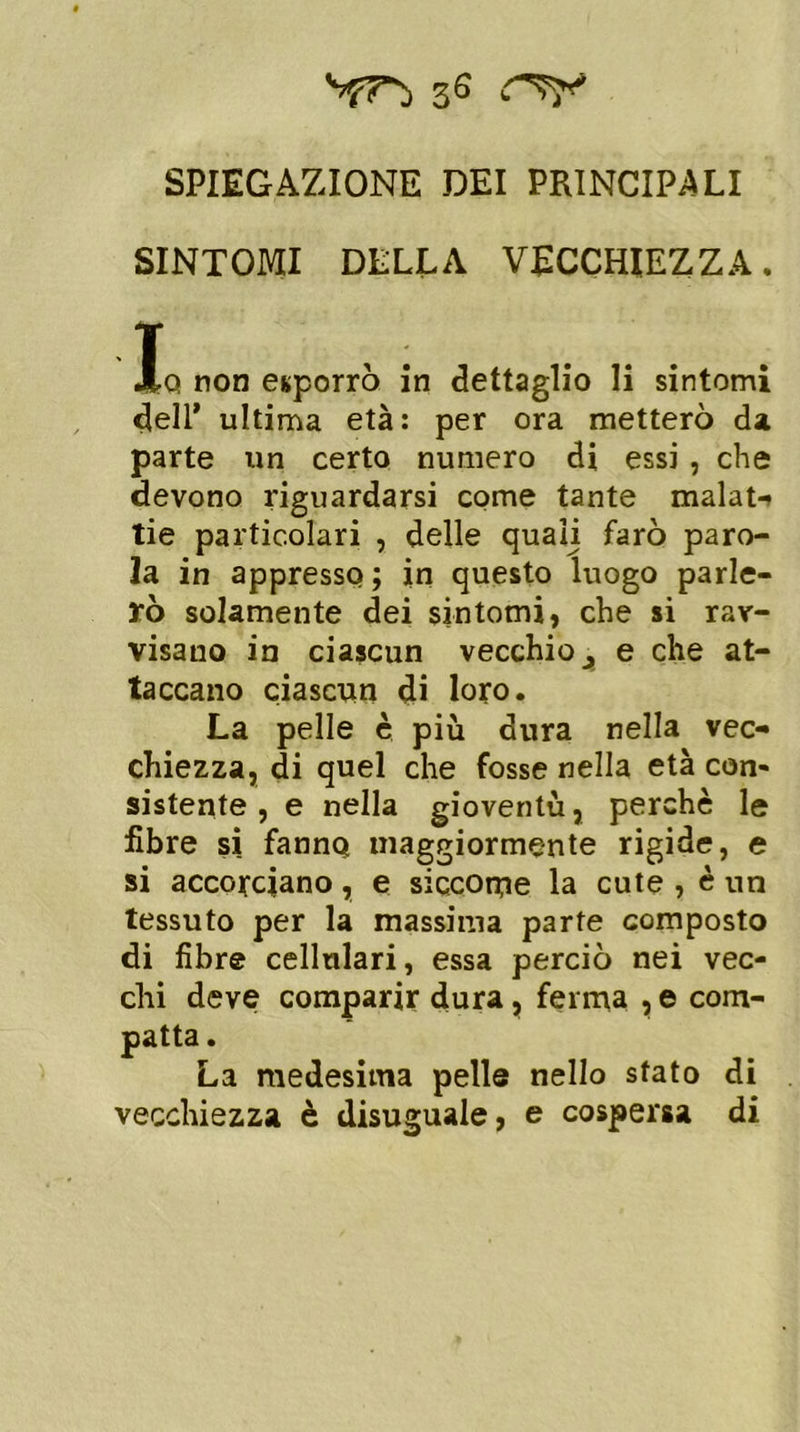 SPIEGAZIONE DEI PRINCIPALI SINTOMI DELLA VECCHIEZZA. T J|q non esporrò in dettaglio li sintomi dell* ultima età: per ora metterò da parte un certo numero di essi , che devono riguardarsi come tante malati tie particolari , delle quali farò paro- la in appresso ; in questo luogo parle- rò solamente dei sintomi, che si rav- visano in ciascun vecchio 3 e che at- taccano ciascun di loro. La pelle è più dura nella vec- chiezza, di quel che fosse nella età con- sistente , e nella gioventù, perchè le libre si fanno maggiormente rigide, e si accorciano, e siccome la cute , è un tessuto per la massima parte composto di fibre cellnlari, essa perciò nei vec- chi deve comparir dura, ferma , e com- patta . La medesima pelle nello stato di vecchiezza è disuguale, e cospersa di