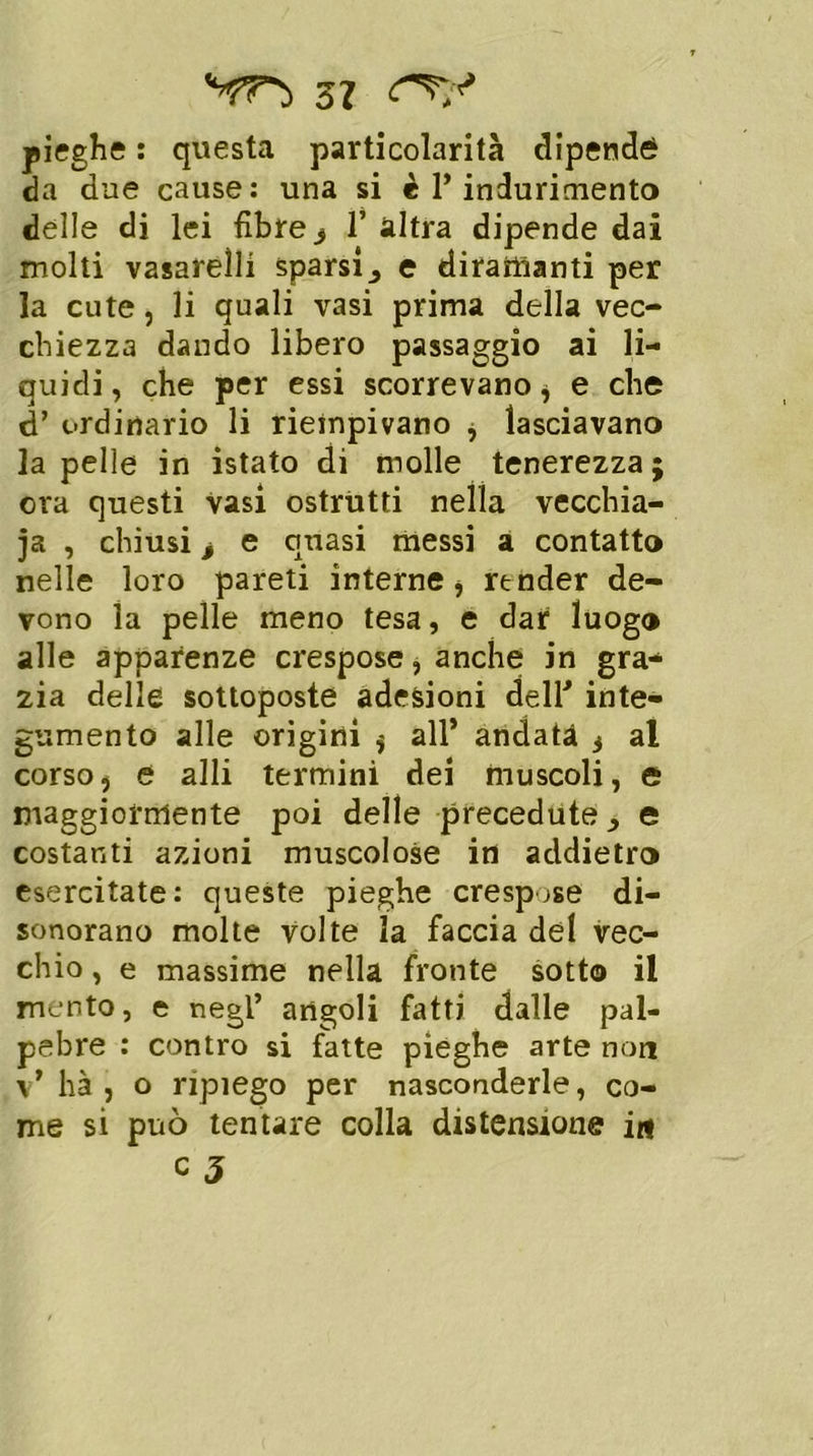 pieghe : questa particolarità dipenda da due cause: una si è l’indurimento delle di lei fibre s 1’ altra dipende dai molti vasareìli sparsi, e diramanti per la cute, li quali vasi prima della vec- chiezza dando libero passaggio ai li- quidi , che per essi scorrevano * e che d’ ordinario li riempivano ^ lasciavano la pelle in istato di molle tenerezza ; ora questi vasi ostrùtti nella vecchia- ia , chiusi i e quasi messi a contatto nelle loro pareti interne > render de- vono la pelle meno tesa, e dar luogo alle apparenze crespose, anche in gra- zia delle sottoposte adesioni dell'' inte- gumento alle origini $ all* andata 3 al corsoj e alli termini dei muscoli, e maggiormente poi delle precedute, e costanti azioni muscolose in addietro esercitate: queste pieghe crespose di- sonorano molte volte la faccia del vec- chio , e massime nella fronte sotto il mento, e negl’ angoli fatti dalle pal- pebre : contro si fatte pieghe arte non v* hà , o ripiego per nasconderle, co- me si può tentare colla distensione in