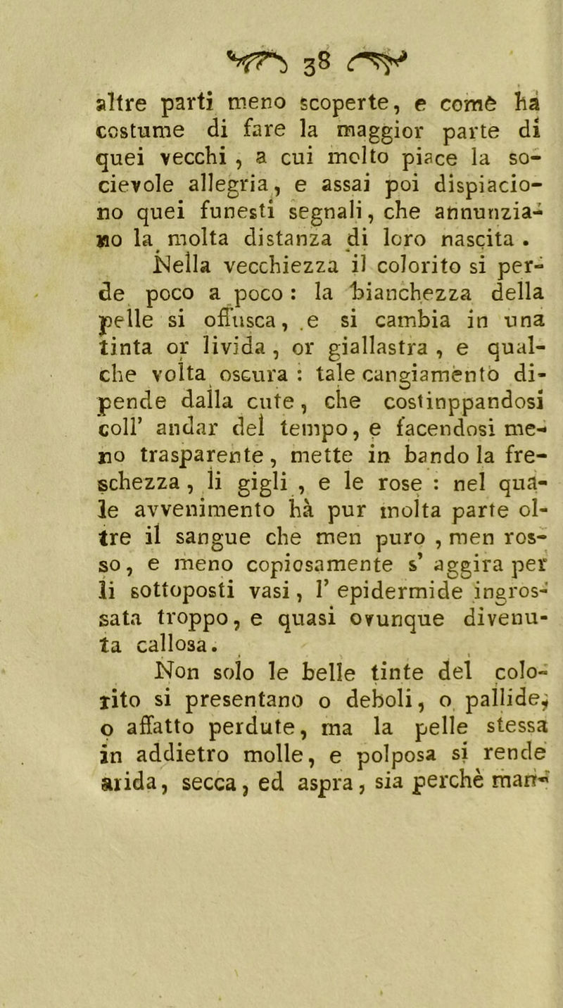altre parti meno scoperte, e comè ha costume di fare la maggior parte di quei vecchi , a cui molto piace la so- cievole allegria, e assai poi dispiacio- no quei funesti segnali, che annunzia- mo la molta distanza di loro nascita . .Nella vecchiezza il colorito si per- de poco a poco : la 'bianchezza della pelle si offusca, e si cambia in una tinta or livida , or giallastra , e qual- che volta oscura : tale cangiamento di- pende dalla cute, che cosiinppandosi coll’ andar del tempo, e facendosi me- ro trasparente, mette in bando la fre- schezza , li gigli , e le rose : nel qua- le avvenimento hà pur molta parte ol- tre il sangue che men puro , men ros- so, e meno copiosamente s’ aggira per li sottoposti vasi, 1’ epidermide ingros- sata troppo, e quasi ovunque divenu- ta callosa. Non solo le belle tinte del colo- rito si presentano o deboli, o pallide,; o affatto perdute, ma la pelle stessa in addietro molle, e polposa si rende arida, secca, ed aspra, sia perchè man’