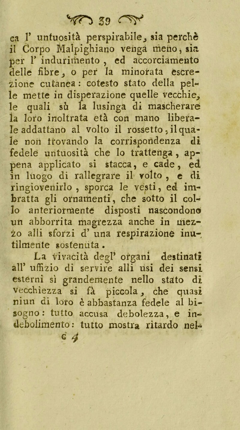 59 ca T untuosità perspirabile, sia perchè il Corpo Malpighiano venga meno* sia per r indurimento , ed accorciamento delle fibre, o per la minorata escre- zione cutanea : cotesto stato della pel- le mette in disperazione quelle vecchie, le quali sù la lusinga di mascherare la loro inoltrata età con mano libera- le addattano al volto il rossetto, il qua- le non trovando la corrispondenza di fedele untuosità che lo trattenga, ap- pena applicato si stacca, e cade, ed in luogo di rallegrare il volto , e di ringiovenirlo , sporca le vésti, ed im- bratta gli ornamenti, che sotto il col- lo anteriormente disposti nascondono un abborrita magrezza anche in mez- zo alli sforzi d’ una respirazione inu-, tìlmente sostenuta. La vivacità degl’ organi destinati all’ uffizio di servire alli usi dei sensi esterni sì grandemente nello stato di vecchiezza si fà piccola, che quasi niun di loro è abbastanza fedele al bi- sogno : tutto accusa debolezza, e in- debolimento: tutto mostra ritardo nel-