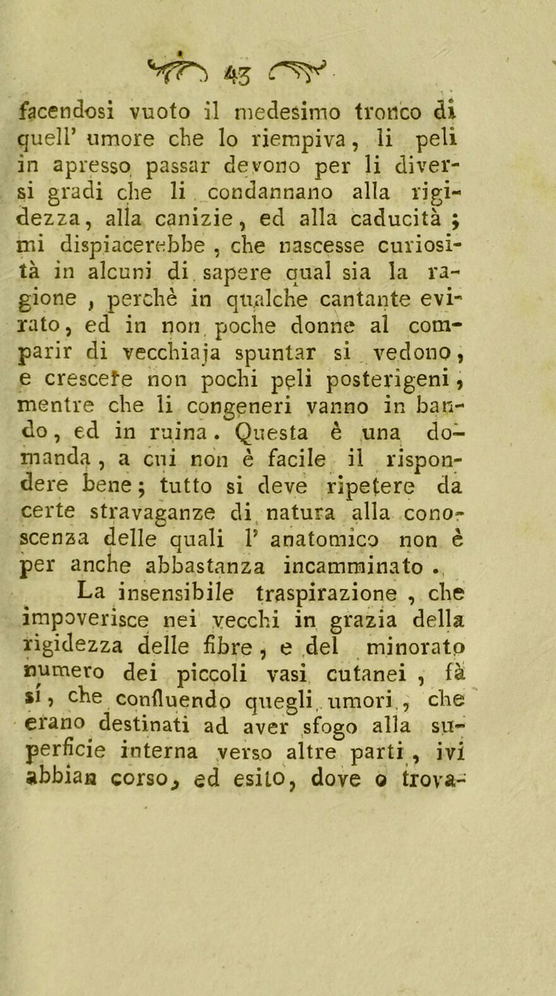 facendosi vuoto il medesimo tronco di quell’ umore che lo riempiva, li peli in apresso passar devono per li diver- si gradi che li condannano alla rigi- dezza, alla canizie, ed alla caducità ; mi dispiacerebbe , che nascesse curiosi- tà in alcuni di . sapere qual sia la ra- gione f perchè in qualche cantante evi- rato, ed in non poche donne al com- parir di vecchiaia spuntar si vedono, e crescete non pochi peli posterigeni, mentre che li congeneri vanno in ban- do , ed in mina. Questa è una do- manda , a cui non è facile il rispon- dere bene ; tutto si deve ripetere da certe stravaganze di natura alla cono- scenza delle quali l5 anatomico non è per anche abbastanza incamminato . La insensibile traspirazione , che impoverisce nei vecchi in grazia della rigidezza delle fibre , e del minorato numero dei piccoli vasi cutanei , fà si, che confluendo quegli, umori., che erano destinati ad aver sfogo alla su- perfìcie interna verso altre parti , ivi abbiati corso., ed esito, dove o trova-