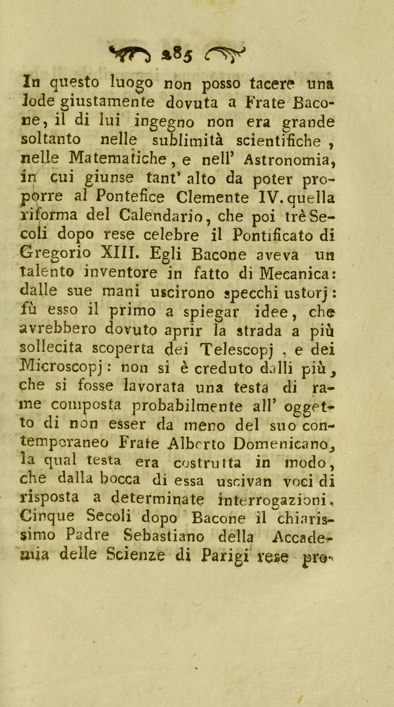 *85 In questo luogo non posso tacere una Jode giustamente dovuta a Frate Baco- ne, il di lui ingegno non era grande soltanto nelle sublimità scientifiche , nelle Matematiche, e nell’ Astronomia, in cui giunse tant’ alto da poter pro- porre al Pontefice Clemente IV. quella riforma del Calendario, che poi tré Se- coli dopo rese celebre il Pontificato di Gregorio XIII. Egli Bacone aveva un talento inventore in fatto di Mecanica: dalle sue mani uscirono specchi ustorj : fu esso il primo a spiegar idee, che avrebbero dovuto aprir la strada a più sollecita scoperta dei Telescopi , e dei Microscopj : non si è creduto dalli più ^ che si fosse lavorata una testa di ra- me composta probabilmente all’ ogget- to di non esser da meno del suo con- temporaneo Frate Alberto Domenicano^ la qual testa era costrutta in modo, che dalla bocca di essa usoivan voci di risposta a determinate interrogazioni. Cinque Secoli dopo Bacone il chiaris- simo Padre Sebastiano della Accade^ mia delle Scienze di Parigi rese prò-
