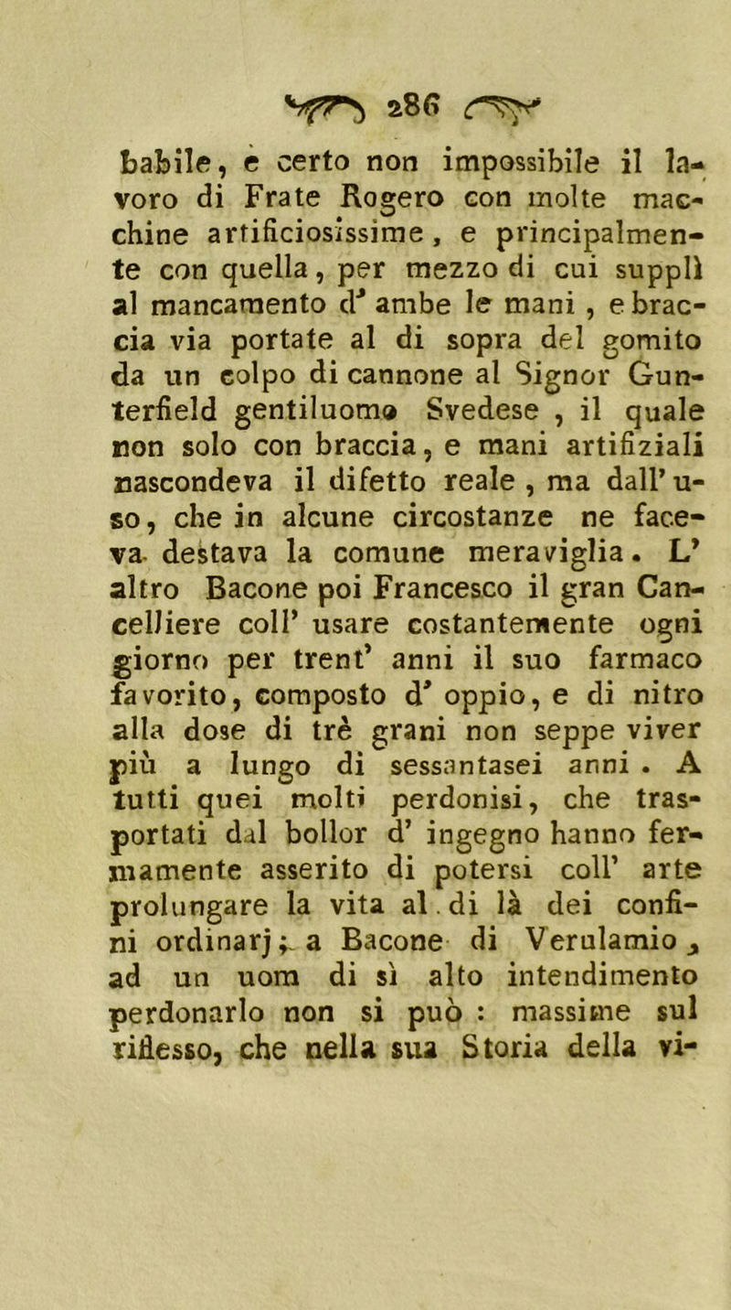 28 G babile, e certo non impossibile il la- voro di Frate Rogero con molte mac- chine artificiosissime, e principalmen- te con quella, per mezzo di cui supplì al mancamento dJ ambe le mani , e brac- cia via portate al di sopra del gomito da un colpo di cannone al Signor Gun- terfield gentiluomo Svedese , il quale non solo con braccia, e mani artifiziali nascondeva il difetto reale , ma dall’ u- so, che in alcune circostanze ne face- va- destava la comune meraviglia. L* altro Bacone poi Francesco il gran Can- celliere coll’ usare costantemente ogni giorno per trent’ anni il suo farmaco favorito, composto d* oppio, e di nitro alla dose di tré grani non seppe viver più a lungo di sessantasei anni . A tutti quei molti perdonisi, che tras- portati dii bollor d’ ingegno hanno fer- mamente asserito di potersi coll’ arte prolungare la vita al . di là dei confi- ni ordinaria Bacone di Verulamio y ad un uom di sì alto intendimento perdonarlo non si può : massime sul riflesso, che nella sua Storia della vi-