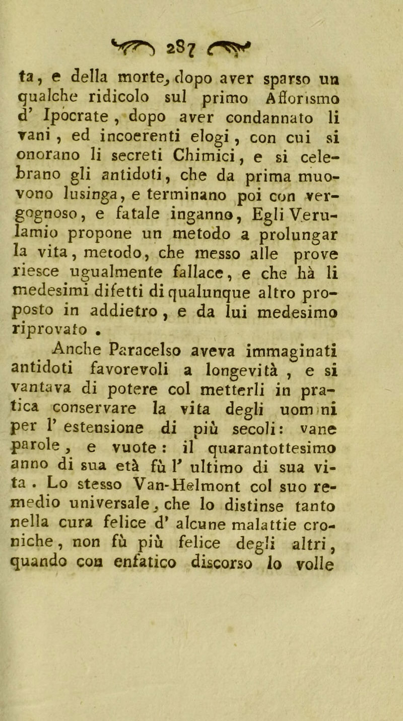 fa, e della morte7 dopo aver sparso un qualche ridicolo sul primo Afiorismo d’ Ipocrate , dopo aver condannato li vani , ed incoerenti elogi , con cui si onorano li secreti Chimici, e si cele- brano gli antidoti, che da prima muo- vono lusinga, e terminano poi con ver- gognoso, e fatale inganno, Egli Veru- lamio propone un metodo a prolungar la vita, metodo, che messo alle prove riesce ugualmente fallace, e che hà li medesimi difetti di qualunque altro pro- posto in addietro , e da lui medesimo riprovato . Anche Paracelso aveva immaginati antidoti favorevoli a longevità , e si vantava di potere col metterli in pra- tica conservare la vita degli uom ni per 1’ estensione di piu secoli: vane parole, e vuote : il quarantottesimo anno di sua età fù V ultimo di sua vi- ta . Lo stesso Van-Helmont col suo re- medio universale . che lo distinse tanto nella cura felice d’ alcune malattie cro- niche , non fu più felice degli altri, quando eoa enfatico discorso lo volle