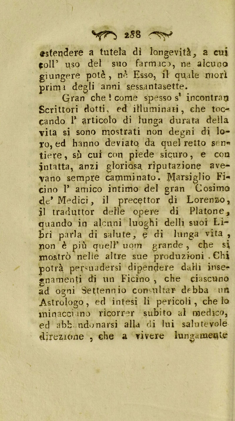 I **r> 2^8 'TV «stendere a tutela di longevità, a cui (coll ’ uso del suo farmaco, ne alcuno giungere potè , nè Esso, il quale mori primi degli anni sessantasette. Gran che ! come spesso s* incontrai? Scrittori dotti, ed illuminati, che toc- cando T articolo di lunga durata della vita si sono mostrati non degni di lo- ro, ed hanno deviato da quel retto sen* tiere, sù cui con piede sicuro, e eoa intatta, anzi gloriosa riputazione ave- vano sempre camminato. Marsiglio Fi*' cino 1’ amico intimo del gran Cosimo de* Medici, il precettor di Lorenzo, il traduttor delle opere di Platone, quando in alcuni luoghi delli suoi Li- bri parla di salute, e di lunga vita , non è più quell’ uotn grande , che si mostrò nelle altre sue produzioni . Chi potrà persuadersi dipendere dalli inse- gnamenti di un Ficino , che ciascuno ad ogni Settennio consultar- dfbba im Astrologo, ed intesi li pericoli, che lo minacci ino ricorrer subito al medico, ed abbandonarsi alla di lui salutevole «Erezione , che a vivere lungamente
