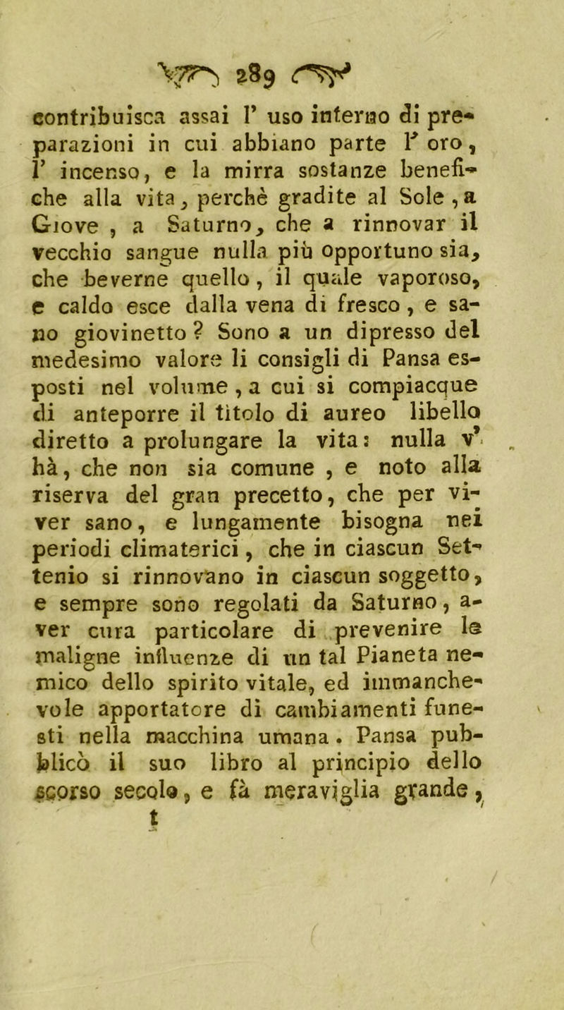 ?89 rv contribuisca assai 1* uso interno eli pre- parazioni in cui abbiano parte 1* oro, 1’ incenso, e la mirra sostanze benefi- che alla vita, perchè gradite al Sole,a Giove , a Saturno, che a rinnovar il vecchio sangue nulla più opportuno sia, che beverne quello, il quale vaporoso, e caldo esce dalla vena di fresco, e sa- no giovinetto? Sono a un dipresso del medesimo valore li consigli di Pansa es- posti nel volume , a cui si compiacque di anteporre il tìtolo di aureo libello diretto a prolungare la vita: nulla v* hà, che non sia comune , e noto alla riserva del gran precetto, che per vi- ver sano, e lungamente bisogna nei periodi climaterici, che in ciascun Set- tenio si rinnovano in ciascun soggetto, e sempre sono regolati da Saturno, a- ver cura particolare di prevenire 1® maligne influenze di un tal Pianeta ne- mico dello spirito vitale, ed immanche- vole apportatore di cambiamenti fune- sti nella macchina umana . Pansa pub- blicò il suo libro al principio dello scorso secolo, e fà meraviglia grande, t
