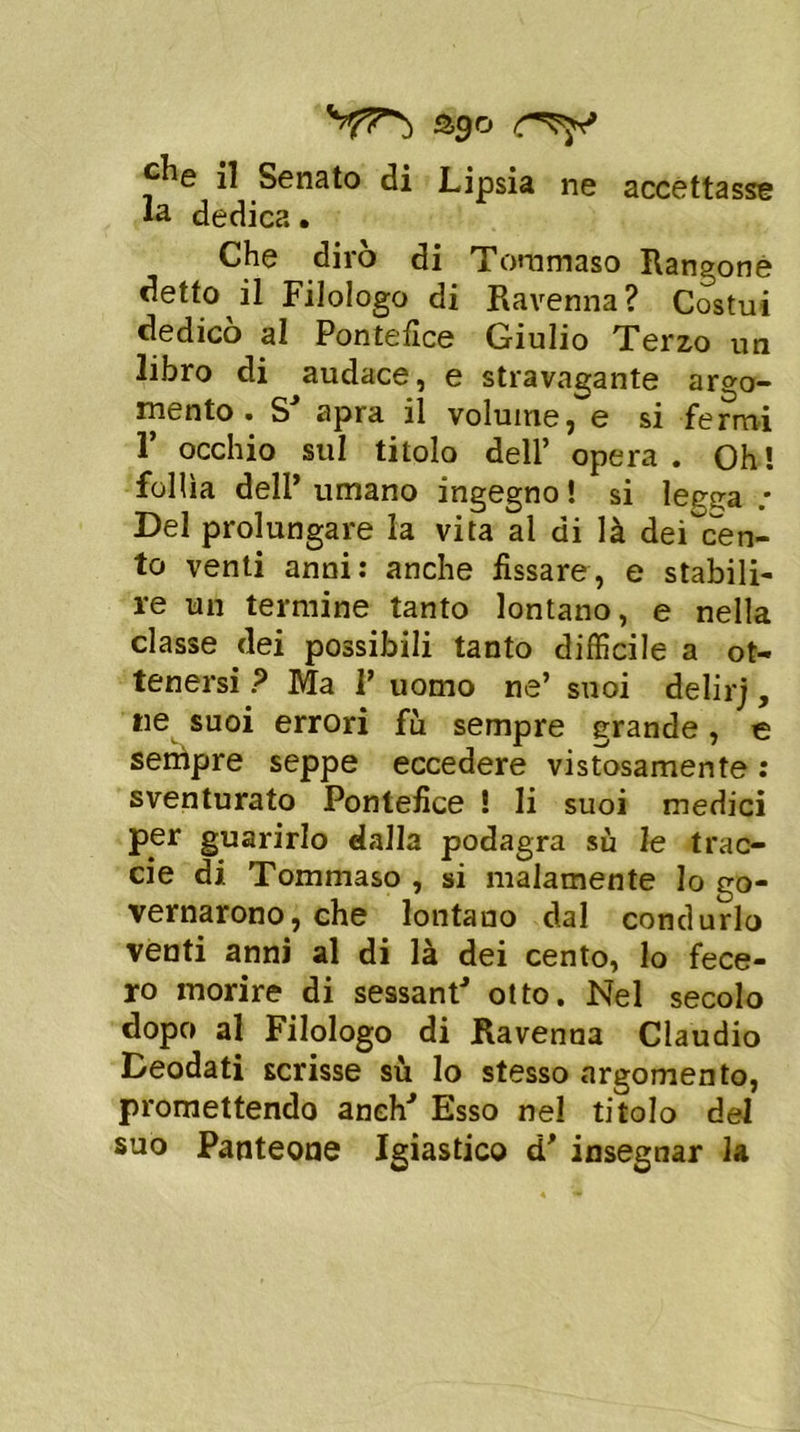 ago 5^ e ^ Senato di Lipsia ne accettasse la dedica. Che dirò di Tommaso Rangone detto il Filologo di Ravenna? Costui dedicò al Pontefice Giulio Terzo un libro di audace, e stravagante argo- mento. S' apra il volume, e si fermi 1’ occhio sul titolo dell’ opera. Oh! follìa dell’ umano ingegno ! si legga .* Del prolungare la vita al di là deiscen- te venti anni: anche fissare, e stabili- re un termine tanto lontano, e nella classe dei possibili tanto difficile a ot- tenersi ? Ma V uomo ne’ suoi delirj, tie suoi errori fù sempre grande, e sempre seppe eccedere vistosamente : sventurato Pontefice ! li suoi medici per guarirlo dalla podagra sù le trao- de di Tommaso , si malamente lo go- vernarono, che lontano dal condurlo venti anni al di là dei cento, lo fece- ro morire di sessantJ otto. Nel secolo dopo al Filologo di Ravenna Claudio Deodati scrisse sù lo stesso argomento, promettendo anelo' Esso nel titolo del suo Panteone Igiastico d' insegnar la