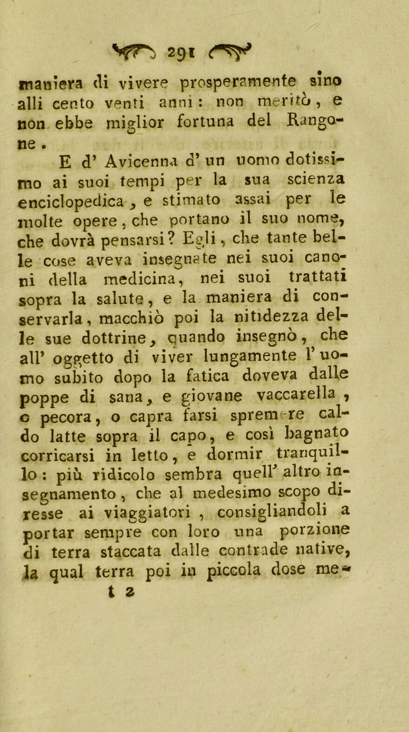 maniera eli vivere prosperamente sino alli cento venti anni: non meritò, e non ebbe miglior fortuna del Rango- ne . E d’ Avicenna d’ un uomo dotisi mo ai suoi tempi per la sua scienza enciclopedica , e stimato assai per le molte opere , che portano il suo nome, che dovrà pensarsi? Egli, che tante bel- le cose aveva insegnate nei suoi cano- ni della medicina, nei suoi trattati sopra la salute, e la maniera di con- servarla, macchiò poi la nitidezza del- le sue dottrine, quando insegnò, che all’ oggetto di viver lungamente l’uo- mo subito dopo la fatica doveva dalle poppe di sana, e giovane vaccarella , c pecora, o capra farsi sprem re cal- do latte sopra il capo, e così bagnato corricarsi in letto, e dormir tranquil- lo : più ridicolo sembra quell’ altro ia- segnamento , che al medesimo scopo di- resse ai viaggiatori , consigliandoli a portar sempre con loro una porzione di terra staccata dalle contrade native, la qual terra poi in piccola dose me*