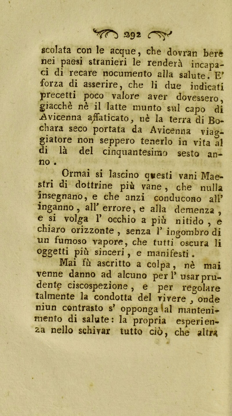 scolata con le acque , che dovrin bere nei paesi stranieri le renderà incapa- ci di recare nocumento alla salute. E’ forza di asserire, che li due indicati precetti poco valore aver dovessero giacché nè il latte munto sul capo di -Avicenna amicato, nè la terra di Bo- chara seco portata da Avicenna viag- giatore non seppero tenerlo in vita al di là del cinquantesimo sesto an- no . Ormai si lascino q*esti vani Mae- stri di dottrine più vane, che nulla insegnano, e che anzi conducono all* inganno , all errore, e alla demenza , e si volga 1* occhio a più nitido , e chiaro orizzonte , senza 1’ ingombro di un fumoso vapore, che tutti oscura li oggetti più sinceri, e manifesti, Mai fù ascritto a colpa, nè mai venne danno ad alcuno peri’ usar pru- dente ciscospezione, e per regolare talmente la condotta del vivere onde niun contrasto s’ opponga lai manteni- mento di salute: la propria esperien- za nello schivar tutto ciò, che altra