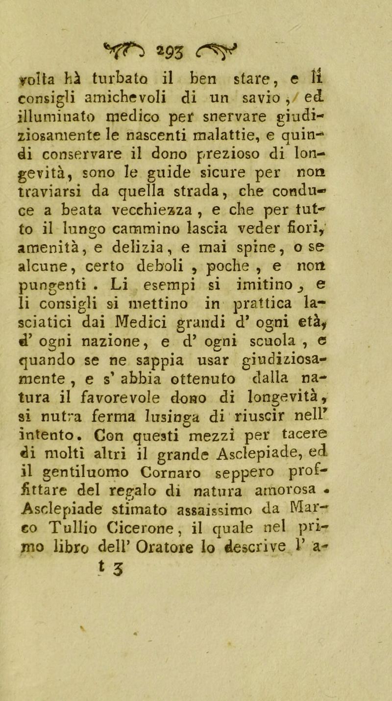 *9Z volta hà turbato il ben stare, e li consigli amichevoli di un savio ,/ ed. illuminato medico per snervare giudi- ziosamente le nascenti malattie, e quin- di conservare il dono prezioso di lon- gevità, sono le guide sicure per non traviarsi da quella strada, che condu- ce a beata vecchiezza , e che per tut- to il lungo cammino lascia veder fiori, amenità, e delizia, e mai spine, ose alcune, certo deboli , poche , e non pungenti . Li esempi si imitino e li consigli 9Ì mettino in prattica la- sciatici dai Medici grandi d’ ogni età, fP ogni nazione, e d’ ogni scuola , e quando se ne sappia usar giudiziosa- mente , e s’ abbia ottenuto dalla na- tura il favorevole dono di longevità, si nutra ferma lusinga di riuscir nell” intento. Con questi mezzi per tacere di molti altri il grande Asclepiade, ed il gentiluomo Cornaro seppero prof- fittare del regalo di natura amorosa « Asclepiade stimato assaissimo da Mar- co Tullio Cicerone, il quale nel pri- mo libro dell’ Oratore lo descrive F a-