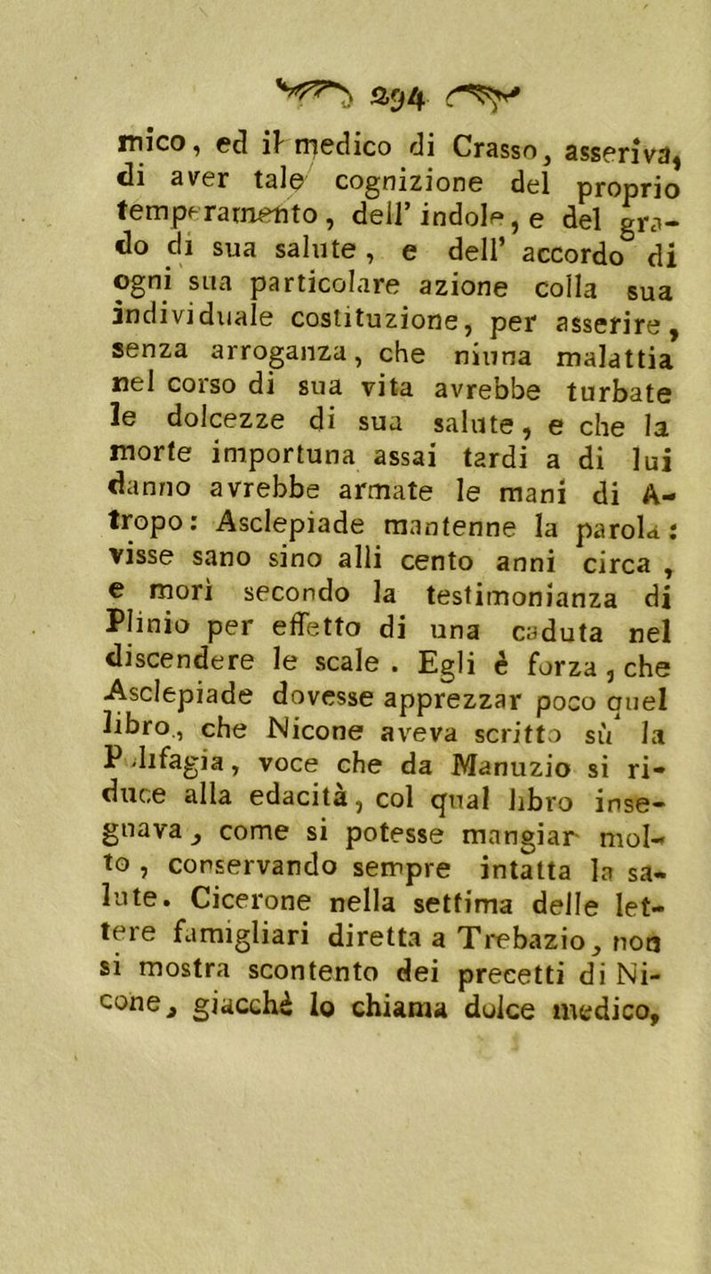 mico, ed ih medico di Crasso} asseriva, di aver tale cognizione del proprio temperamento , dell’indole, e del gra- do di sua salute, e dell’ accordo di ogni sua particolare azione colla sua individuale costituzione, per asserire, senza arroganza, che ninna malattia nel corso di sua vita avrebbe turbate le dolcezze di sua salute, e che la morte importuna assai tardi a di lui danno avrebbe armate le mani di A- tropo: Asclepiade mantenne la parola: visse sano sino a Ili cento anni circa , e morì secondo la testimonianza di Plinio per effetto di una caduta nel discendere le scale . Egli è forza , che Asclepiade dovesse apprezzar poco quel libro., che Nicone aveva scritto sii la P -Iifagia, voce che da Manuzio si ri- duce alla edacità, col qual libro inse- gnava } come si potesse mangiar mol- to , conservando sempre intatta la sa- lute. Cicerone nella settima delle let- tere famigliari diretta a Trebazio, non si mostra scontento dei precetti di Ni- cone^ giacché lo chiama dolce medico.