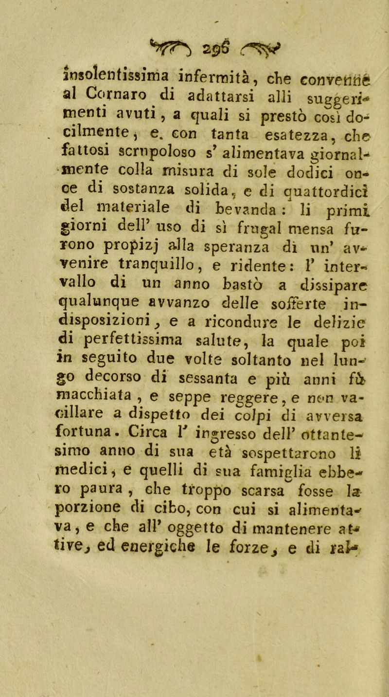 29S insolentissima infermità, che convenne al Cornaro di adattarsi alli suggerii menti avuti, a quali si prestò cosi do- cilmente j e. con tanta esatezza, che- fa Itosi scrupoloso s’ alimentava giornal- mente colla misura di sole dodici on- ce di sostanza solida, c di quattordici del materiale di bevanda li primi giorni dell’ uso di sì frugai mensa fu- rono propizj alla speranza di un’ av- venire tranquillo, e ridente: 1’ inter- vallo di un anno bastò a dissipare qualunque avvanzo delle sofferte in- disposizioni y e a ricondure le delizie di perfettissima salute, la quale poi in seguito due volte soltanto nel lun-' go decorso di sessanta e più anni fi macchiata , e seppe reggere, e non va- cillare a dispetto dei colpi di avversa fortuna. Circa r ingresso dell’ ottante- simo anno di sua età sospettarono li medici , e quelli di sua famiglia ebbe- ro paura , che troppo scarsa fosse la porzione di cibo, con cui si alimenta- va, e che all’ oggetto di mantenere at- tive., ed energiche le forzej e di rai-