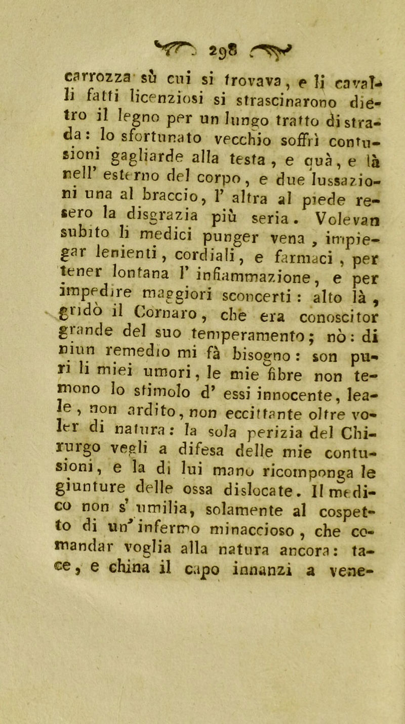 carrozza su cui si trovava, e li cava!** li fatti licenziosi si strascinarono diè- tro il legno per un lungo tratto di stra- da : lo sfortunato vecchio soffrì contu- sioni gagliarde alla testa, e cuà,e là nell esterno del corpo, e due lussazio- ni una al braccio, 1’ altra al piede re- sero la disgrazia più seria. Volevan subito li medici punger vena , impie- gar lenienti, cordiali, e farmaci , per tener lontana 1 infiammazione, e per impedire maggiori sconcerti : alto là , gndò il Cornaro, che era conoscitor grande del suo temperamento; nò: di ninn ìemed/o mi fà bisogno : son pu- ri li miei umori, le mie fibre non te- niono Io stimolo d’ essi innocente, lea- le , non ardito, non eccitante oltre vo- ler di natura : la so la perizia del Chi- rurgo vegli a difesa delle mie contu- sioni, e la di lui manu ricomponga le giunture^ delle ossa dislocate. II medi- co non s umilia, solamente al cospet- to di un’infermo minaccioso, che co- mandar voglia alla natura ancora: ta- ce, e china il capo innanzi a vene-