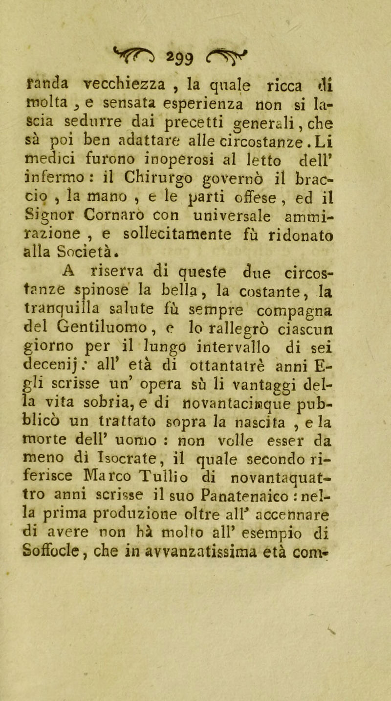 randa vecchiezza , la quale ricca di molta , e sensata esperienza non si la- scia sedurre dai precetti generali, che sa poi ben adattare alle circostanze .Li medici furono inoperosi al letto dell’ infermo : il Chirurgo governò il brac- cio , la mano , t le parti offese , ed il Signor Cornaro con universale ammi- razione , e sollecitamente fù ridonato alla Società* A riserva di queste due circos- tanze spinose la bella, la costante, la tranquilla salute fù sempre compagna del Gentiluomo, e lo rallegrò ciascun giorno per il lungo intervallo di sei decenij : all’ età di ottantatrè anni E- gli scrisse un’ opera sù li vantaggi del- la vita sobria, e di novantaciraque pub- blicò un trattato sopra la nascita , eia morte dell’ uomo : non volle esser da meno di Isocrate, il quale secondo ri- ferisce Marco Tullio di novantaquat- tro anni scrisse il suo Panat^naico : nel- la prima produzione oltre alP accennare di avere non hà molto all’ esempio di Soffocle, che in avvanzatissima età com*