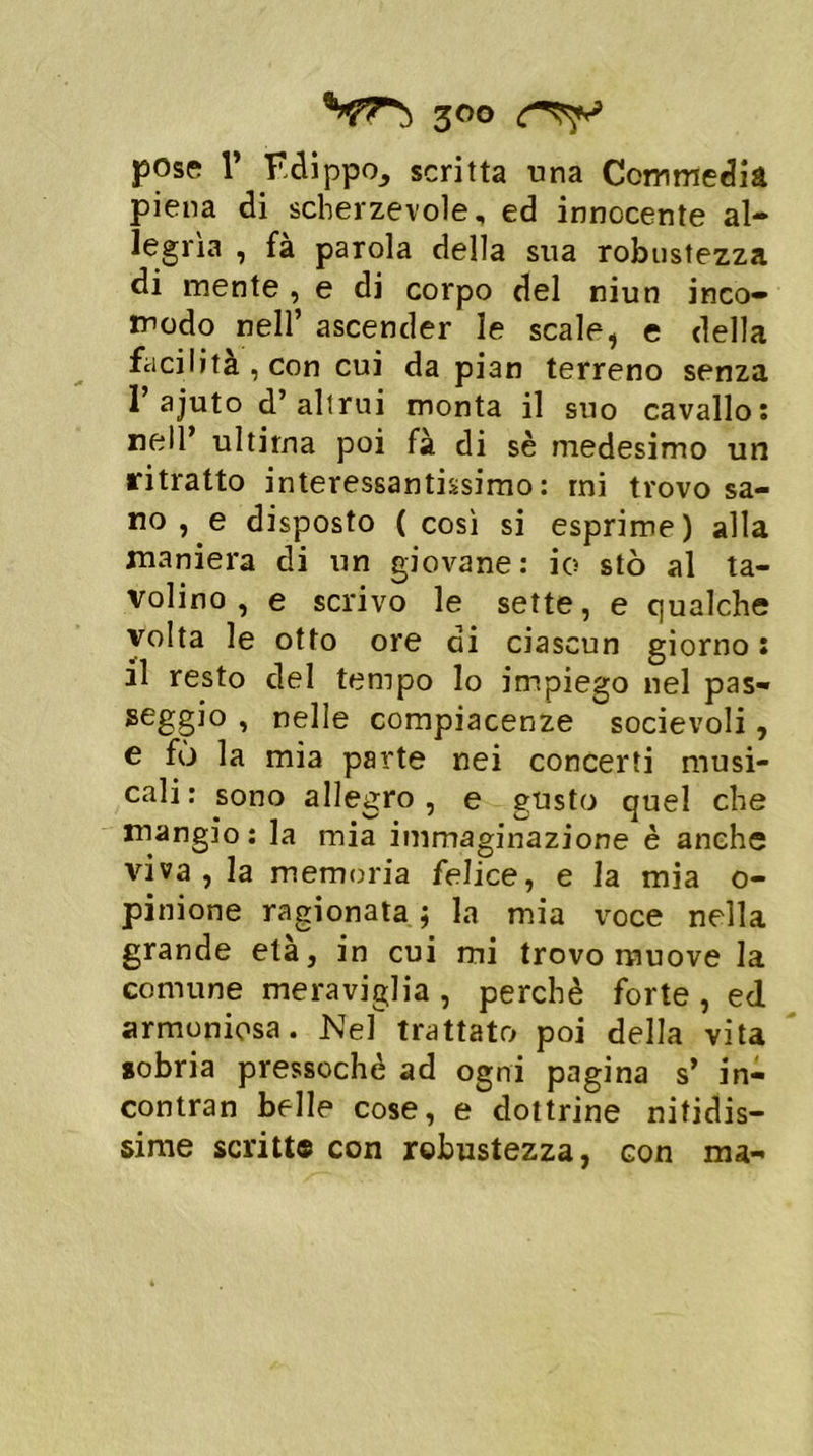 pose r Fdippo_, scritta una Commedia piena di scherzevole, ed innocente al- legrìa , fa parola della sua robustezza di mente , e di corpo del niun inco- modo nell’ ascender le scale, e della facilità , con cui da pian terreno senza 1’ajuto d’altrui monta il suo cavallo: nell’ ultima poi fà di sè medesimo un ritratto interessantissimo: mi trovo sa- no , e disposto ( così si esprime) alla maniera di un giovane: io sto al ta- volino, e scrivo le sette, e qualche volta le otto ore ai ciascun giorno : il resto del tempo lo impiego nel pas- seggio , nelle compiacenze socievoli, e fù la mia parte nei concerti musi- cali: sono allegro , e gusto quel che mangio: la mia immaginazione è anche viva, la memoria felice, e la mia o- pinione ragionata ; la mia voce nella grande età, in cui mi trovo muove la comune meraviglia , perchè forte , ed armoniosa. Nel trattato poi della vita sobria pressoché ad ogni pagina s’ in- contran belle cose, e dottrine nitidis- sime scritt© con robustezza, con ma-