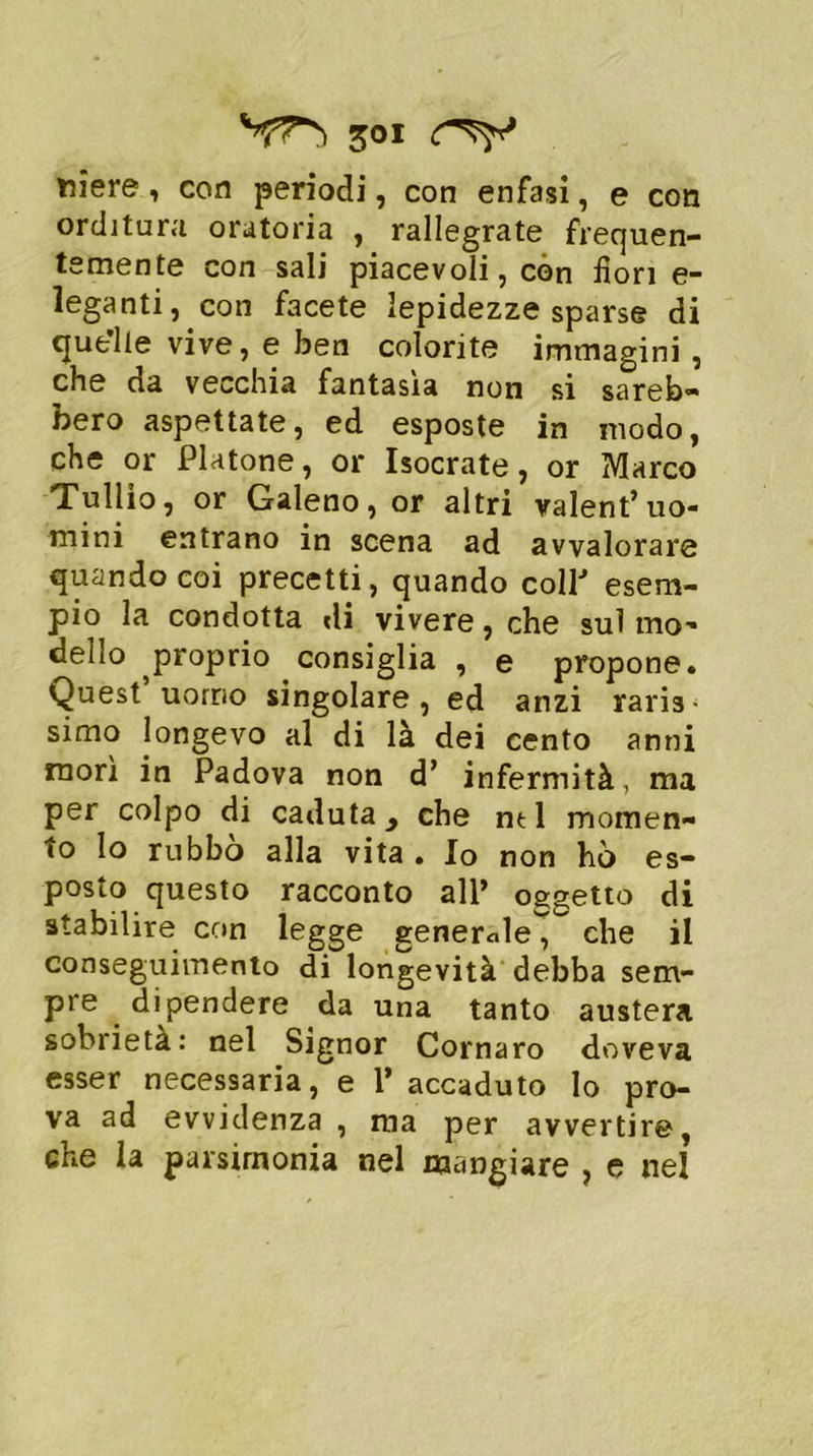 niere, con periodi, con enfasi, e con orditura oratoria , rallegrate frequen- temente con sali piacevoli, còn fiori e- leganti, con facete lepidezze sparse di quelle vive, e ben colorite immagini , che da vecchia fantasìa non si sareb- bero aspettate, ed esposte in modo, che or Platone, or Isocrate, or Marco Tullio, or Galeno, or altri valent’uo- mini entrano in scena ad avvalorare quando coi precetti, quando coll esem- pio la condotta «li vivere, che sul mo- dello ^proprio consiglia , e propone. Quest uomo singolare, ed anzi raris simo longevo al di là dei cento anni morì in Padova non d’ infermità, ma per colpo di caduta > che ntl momen- to lo rubbo alla vita . Io non hò es- posto questo racconto all’ oggetto di stabilire con legge generale, che il conseguimento di longevità debba sem- pre dipendere da una tanto austera sobrietà: nel Signor Cornaro doveva esser necessaria, e 1’ accaduto lo pro- va ad evvidenza , ma per avvertire, che la parsimonia nel mangiare , e nel