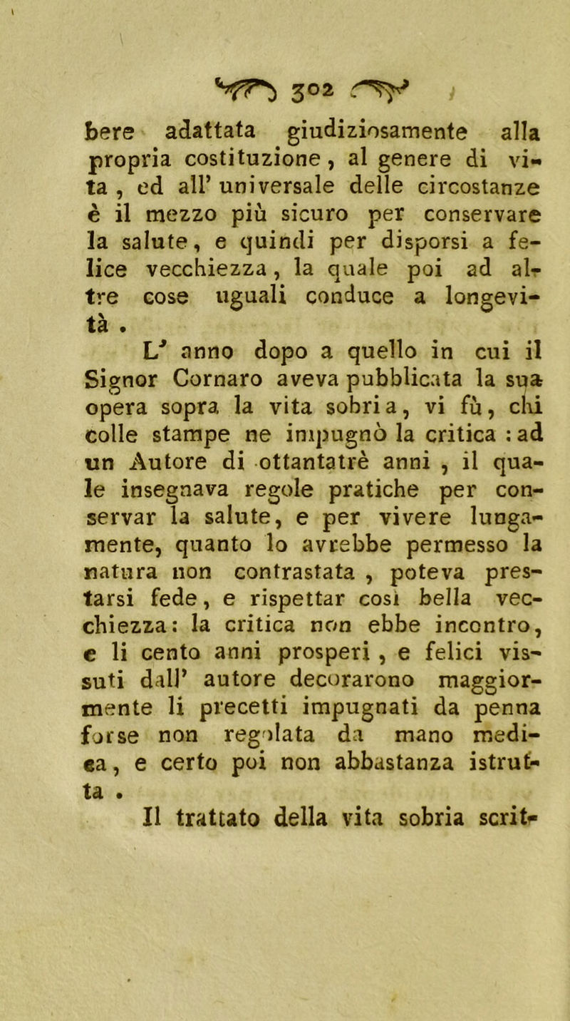 3°2 i bere adattata giudiziosamente alla propria costituzione, al genere di vi- ta , ed all’ universale delle circostanze è il mezzo più sicuro per conservare la salute, e quindi per disporsi a fe- lice vecchiezza, la quale poi ad ah- tre cose uguali conduce a longevi- tà . 1/ anno dopo a quello in cui il Signor Cornaro aveva pubblicata la sua opera sopra la vita sobria, vi fù, chi colle stampe ne impugnò la critica : ad un Autore di ottantatrè anni , il qua- le insegnava regole pratiche per con- servar la salute, e per vivere lunga- mente, quanto lo avrebbe permesso la natura non contrastata , poteva pres- tarsi fede, e rispettar cosi bella vec- chiezza: la critica non ebbe incontro, c li cento anni prosperi, e felici vis- suti dall* autore decorarono maggior- mente li precetti impugnati da penna forse non regolata da mano medi- ca, e certo poi non abbastanza istrut- tei • Il trattato della vita sobria scritr