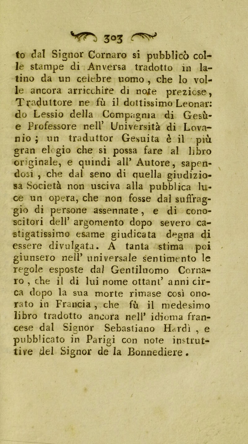 to dal Signor Cornaro si pubblicò col- le stampe di Anversa tradotto in la- tino da un celebre uomo , che lo vol- le ancora arricchire di note preziose, Traduttore ne fu il dottissimo Leonar: do Lessio della Compagnia di Gesù- e Professore nell’ Università di Lovn- nio ; un traduttor Gesuita è il più gran elogio che si possa fare al libro originale, e quindi all’ Autore, sapen- dosi , che dal seno di quella giudizio- sa Società non usciva alla pubblica lu- ce un opera, che non fosse dal su forag- gio di persone assennate, e di cono- scitori dell’ argomento dopo severo ca- stigatissimo esame giudicata degna di essere divulgata. A tanta stima poi giunsero nell’ universale sentimento le regole esposte dal Gentiluomo Corna- ro , che il di lui nome ottani’ anni cir- ca dopo la sua morte rimase così ono- rato in Francia , che fù il medesimo libro tradotto ancora nell* idioma fran- cese dal Signor Sebastiano Hardì , e pubblicato in Parigi con note instrut- tive del Signor de la Bonnediere.