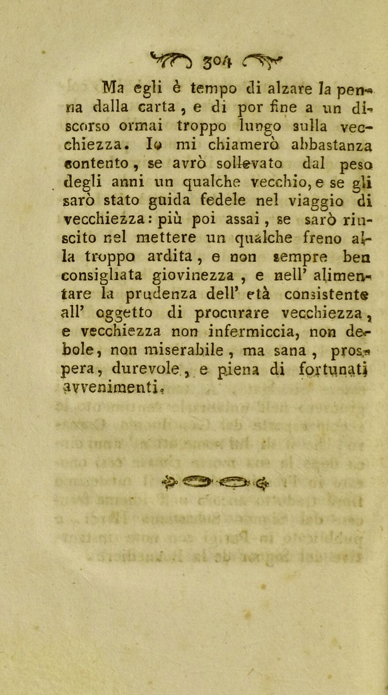 Ma egli è tempo di alzare la peri-» ria dalla carta , e di por fine a un di-* scorso ormai troppo lungo sulla vec- chiezza. Io mi chiamerò abbastanza contento, se avrò sollevato dal peso degli anni un qualche vecchio, e se gli sarò stato guida fedele nel viaggio di vecchiezza : più poi assai, se sarò riu- scito nel mettere un qualche freno al- la troppo ardita, e non sempre ben consigliata giovinezza , e nell’ alimen- tare la prudenza dell’ età consistente all’ oggetto di procurare vecchiezza, e vecchiezza non infermiccia, non de<- bole, non miserabile , ma sana, pros* pera, durevole, e piena di fortunati avvenimenti,