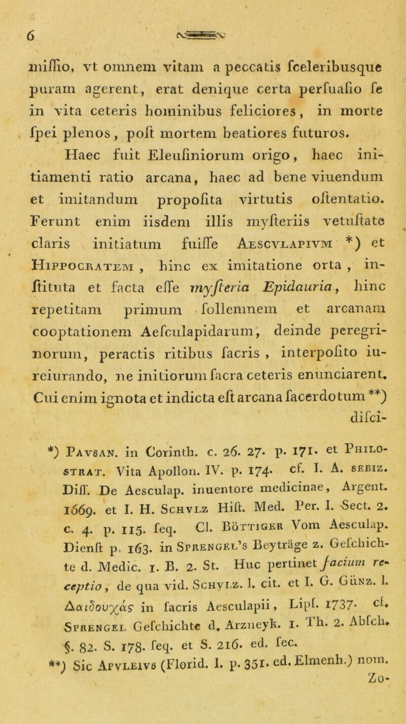 mifiio, vt omnem vitam a peccatis fceleribusque puram agerent, erat denique certa perfuafio fe in vita ceteris hominibus feliciores , in morte fpei plenos, poft mortem beatiores futuros. Haec fuit Eleuliniorum origo, haec ini- tiamenti ratio arcana, haec ad bene viuendum et imitandum propolita virtutis oftentatio. Ferunt enim iisdem illis myfteriis vetultate claris initiatum fuille Aescvrapivm *) et Hippocratem , hinc ex imitatione orta , in- ftituta et facta elfe myfteria Epidauria, hinc repetitam primum follenmem et arcanam cooptationem Aefculapidarum, deinde peregri- norum, peractis ritibus facris , interpolito iu- reiurando, ne initiorumfacra ceteris enunciarent. Cui enim ignota et indicta eft arcana facerdo tum **) difei- *) Pavsan. in Corinth. c. 26. 27* P* I71* et Fhilo- strat. Vita Apollon. IV. p. 174* c^* F SEBIZ* DiiT. De Aesculap. inuentore medicinae. Algent. 1669. et 1* H. Schvlz Hift. Med. Per. I. -Sect. 2. c. 4. p. 115. feq. Cl. Bottiger Voin Aesculap. Dienft p. 163. in Sprengel’s Beytrage z. Gefchich- te d. Medie. 1. B. 2. St. Huc pertinet Jacium re- ceptio, de qua vid. Schvlz. 1. cit. et I. G. Gunz. 1. Aourjovyas in facris Aesculapii, Lipf. 1737* ch Sfrengel Gefcliichte d. Arzneyk. I. Fh. 2. Ablcln 82. S. 178. feq. et S. 216. ed, fec. **) Sic Apvleivs (Florid. 1. p. 351- ed. Elmenh.) norn. Zo-