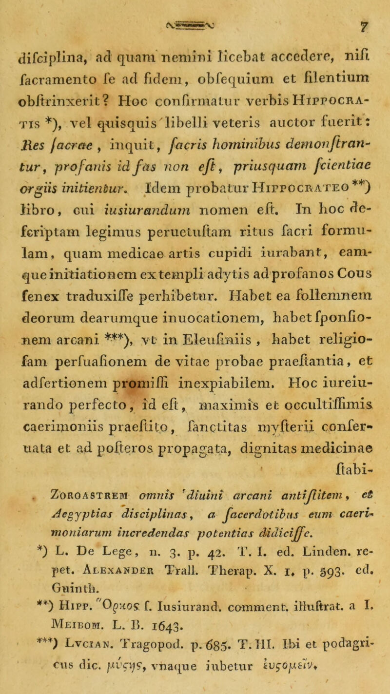 difciplina, ad quam nemini licebat accedere, nifl facramento fe ad fidem, obfequium et lilentium obftrinxerit ? Hoc confirmatur verbis Hippocra- tis *), vel quisquis libelli veteris auctor luerit: Res Iaerae , inquit, facris hominibus demonfir an- tur, profanis id fas non eft, priusquam fcientiae orgiis initientur. Idem probatur Hippocrate©**) libro, cui iusiurandum nomen eft. In hoc de- fcriptam legimus peruetuftam ritus facri formu- lam, quam medicae artis cupidi iurabant, earn- que initiationem ex templi adytis ad profanos Cous fenex traduxilfe perhibetur. Habet ea follemnem deorum dearumque inuocationem, habet fponfio- nem arcani ***), vt in Eleufmiis , habet religio- fam perfualionem de vitae probae praedantia, et adfertionem promilR inexpiabilem. Hoc iureiu- rando perfecto, id eft, maximis et occultihimis caerimoniis praedito, fanctitas mvfierii confer- uata et ad polteros propagata, dignitas medicinae ftabi- Zoroastreivi omnis diuini arcani antijiitcm, et Aegyptias disciplinas, a facerdotibus eum caeri- moniarum incredendas potentias didiciffc. *) L. De Lege, n. 3. p. 42. T. I. ed. Linden. re- pet. Alexander Trall. Therap. X. 1, p. 593. etl. Guinth. **) Hi pp. Opxo? f. Iusiurand. comment. illultrat. a I. Meibom. L. B. 1643. ***) Lvcian. Tragopod. p. 685* T. 111. Ibi et podagri- cus dic. previ?, viiaque iubetur