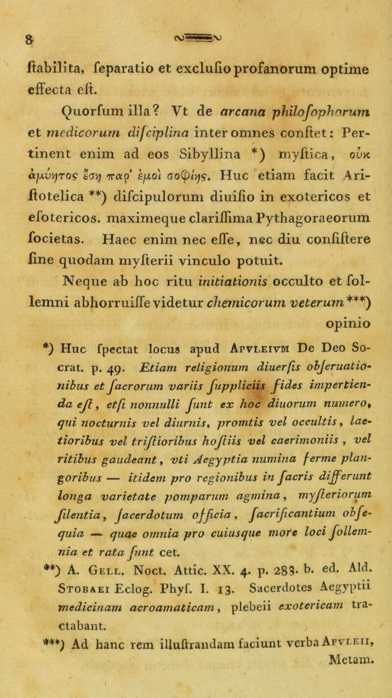 ffabilita, feparatio et excluffoprofanorum optime effecta elt. Quorfumilla? Vt de arcana philofnph”rum et medicorum difciplina inter omnes confiet: Per- .* ■ tinent enim ad eos Sibyllina *) myffica, ovk ajAVY)TO$ rrap’ kfjto) oo(ptyy, Huc etiam facit Ari- ffotelica **) difcipulorum diuilio in exotericos et efotericos. maximeque clariflima Pythagoraeorum focietas. Haec enim nec effe, nec diu confiffere line quodam myfferii vinculo potuit. Neque ab hoc ritu initiationisAcculto et fol- lemni abhorruiffevidetur chemicorum veterum***) opinio *) Huc fpectat locus apud Apvleivm De Deo So- crat. p. 49. Etiam religionum diuerfis objeruatio- nibus et facrorum variis fuppliciis fides impertien- da ejt, et fi nonnulli funt ex hoc diuorum numero, qui nocturnis vel diurnis, promtis vel occultis, lae- tioribus vel triftioribus hojtiis vel caerimoniis , vel ritibus gaudeant, vti Aegyptia numina ferme plan- goribus — itidem pro regionibus in facris differunt longa varietate pomparum agmina, myfieriorum Jilentia, jacerdotum officia, facrificantium obfe- quia — quae omnia pro cuiusque more loci follem- nia et rata funt cet. **) A. Gei.l. Noct. Attic. XX. 4. p. 283* b. ed. Aid. Stobaei Eclog. Phyf. I. 13. Sacerdotes Aegyptii medicinam acroamaticam, plebeii exotericam tra- ctabant. ***) Ad hanc rem iliuftrandam faciunt verba Apvleii, Metam.