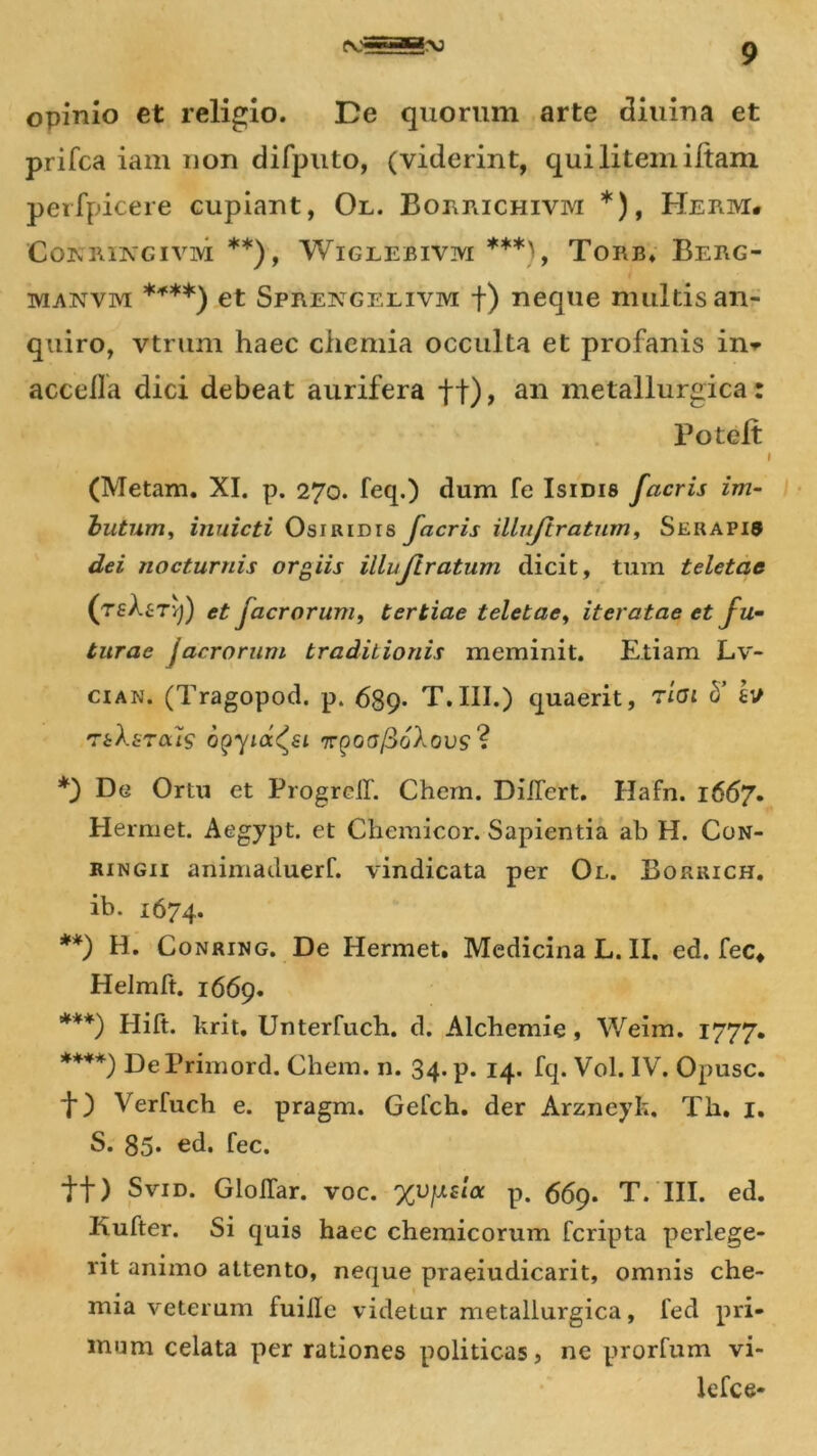 opinio et religio. De quorum arte diuina et prifca iam non difputo, (viderint, qui litem iltam perfpicere cupiant, Ol. Boi\j\ichivm *), HnrtM* COKK1NGIVM **), WlGLEBIVM ***) , TORB. BeRG- manvm ****) et Spreivgelivm f) neque multis an- quiro, vtrum haec chemia occulta et profanis in* accella dici debeat aurifera ft)> an metallurgica : Potelt (Metam. XI. p. 270. feq.) dum fe Isidis facris im- butum, inuicti Osiridis facris illujlratum, Serapis dei nocturnis orgiis illuflratum dicit, tum teletae (tsAstvj) et Jacrorum, tertiae teletae, iteratae et fu- turae jacrorum traditionis meminit. Etiam Lv- cian. (Tragopod. p. 689- T.III.) quaerit, rioi b’ & ThXsrais opyia^ei 'rrQoafioXovs ? *) De Ortu et ProgreiT. Chem. DiiTert. Hafn. 1667. Hermet. Aegypt. et Chemicor. Sapientia ab H. Con- ringii animaduerf. vindicata per Ol. Borrich. ib. 1674. **) H. Conring. De Hermet. Medicina L. II. ed. fec* Helmft. 1669. ***) Hift. krit. Unterfuch. d. Alchemie, Weim. 1777. ****) DePrimord. Chem. n. 34. p. 14. fq. Vol. IV. Opusc. t) Verfuch e. pragm. Gefch. der Arzneyk, Th. 1. S. 85* ed. fec. tf) Svid. Gloilar. voc. %vfj.sla p. 669. T. III. ed. Kufter. Si quis haec chemicorum fcripta perlege- rit animo attento, neque praeiudicarit, omnis che- mia veterum fuiile videtur metallurgica, fed pri- mum celata per rationes politicas, ne prorium vi- lefce-