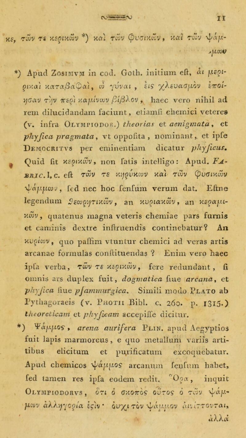 xs, nvv rs y.snixuv *) xa; rwv (pucixav, xat j>ytW *) Apud Zosidivm in cod. Golh. initium eft, oa jxsni- prxat yaraBa^a), «i -yuvai , £i? fXsvoiGjJ.ov £7roi- j;(7av tijv %t(j) y.ayivivv fii/BXov f haec vero nihil ad rem dilucidandam faciunt, ctiamfi chemici veteres (v. infra Olympiodor.) theorias et aenigmata, et phy fica pragmata, vt oppolita , nominant, et ipte Democritvs per eminentiam dicatur phy ficus, ^ Quid fit xsoixcuv, non fatis intelligo: Apud. F.^- bric. 1, c. eft twv ts xj^ukcuv xai Ttvv (puffixwv ylay.jj.vjv, fed nec hoc fenfum verum dat. Eftne legendum ^-ftu^TJXcuv, an xuouxxwv, an xsqaju- yuvv, quatenus magna veteris chemiae pars furnis et caminis dextre inftruendis continebatur? An xuQiiuv t quo paffim vtunLur chemici ad veras artis arcanae formulas conftituendas ? Enim vero haec ipfa verba, twv rs xt-oixcuv, fere redundant, fi omnis ars duplex fuit, dogmatica fiue arcana, et pliyjica fiue pjammurgica. Simili modo Illato ab Pythagoraeis (v. Photii Bibi. c. 260. p. 13l5-) Iheorcticant et phyjicam accepifle dicitur. *) ^'ayfXQS f arena aurifera Plin. apud Aegyptios fuit lapis marmoreus, e quo metallum variis arti- tibus elicitum et purificatum excoquebatur. Apud chemicos '^ayy.os' arcanum fenfum habet, fed tamen res ipfa eodem redit. r/Ooa, inquit Olympiodorvs , ori 6 oxoros ovros 6 rd>v fay- ytvv dXXyyofa. f)v * ou^itov fdyyy.ov iu*i7~ovrai> *XXd