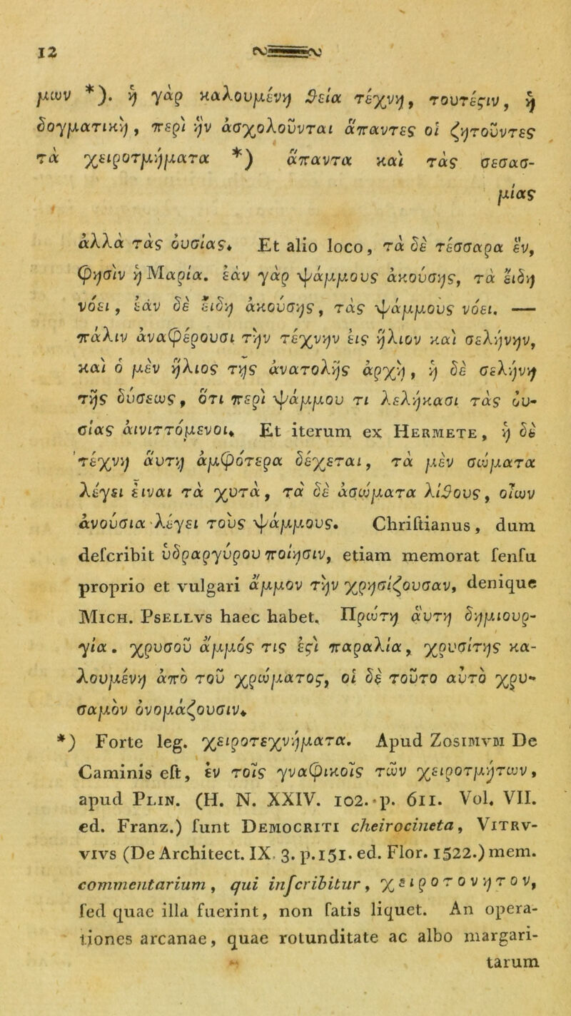 jxiuv *). v) ycxp x&Xovjxavy) Sua. rayyy, rovragiv, 9 doyyaTixy , 7rs£>/ -^v a(j%oA.oOvTai aVavrfS oi ^rouvrs? 7« ysipOT^jyara *) aVavrrt nai Ta? atciacj- fx/a? ra? ovaicxs* Et alio loco, t« recrcra^a ev, (pqatv yMapta. tdv yocp ■^ajxy.ovs axovoys, ra hb'>) vosi, 'cdv di sid-q axovGyg, rag -^ccyyovs voei. — rvaXiv ava(pepouGi rqy Tayyyv tig yXiov xa) GzX-ijvyv, xa) 6 yiv yjXios ryg avaroXyjg apyjA, i) di asXyvq t^s1 duGacvg f oti rspi \jyayfjLOu n X sXyxaoi r as ou- clag aiviTTO}J.svoii Et iterum ex Hermete, v) di riyvy avry ay.(p6T£pa beysrai, tcx. yiv GLvyaroc Xiysi iivai ra yvra, ra da aGojyara XtSovs, o?cov avovGioc 'Xiysi rous ^ocyyovg. Chriftianus , dum defcribit vdpapyvpov TroiyGiv, etiam memorat fenfu proprio et vulgari ayyov rvjv yp^Gi^ovGav, denique Mich. Psellvs haec habet. Ilpcurv; avryj dyyiovp- yia. ypvGov ayyos ng sgi %apaXia, ypvGirys xa- XoVJASVr) «7TO TQU yjpiVy<XTOqf oi di Tovro (XVTQ ypv- oaybv ovoya^ovGiv* *) Forte leg. 'ysiporsyvyyoiTa. Apud Zosimvm De Caminis eft, sv roHg yva(pixois twv ysipoTyyrwv, apud Plin. (H. N. XXIV. io2.-p. 611. Vol. VII. ed. Franz.) funt Democriti cheirocineta, Vitrv- vivs (De Architect. IX 3. p.151. ed. Flor. 1522.) mem. commentarium ) qui injcribitur, ys 1 p 0 r 0 vvjr 0 vt fed quae illa fuerint, non fatis liquet. An opera- tiones arcanae, quae rotunditate ac albo margari- <•' tarum