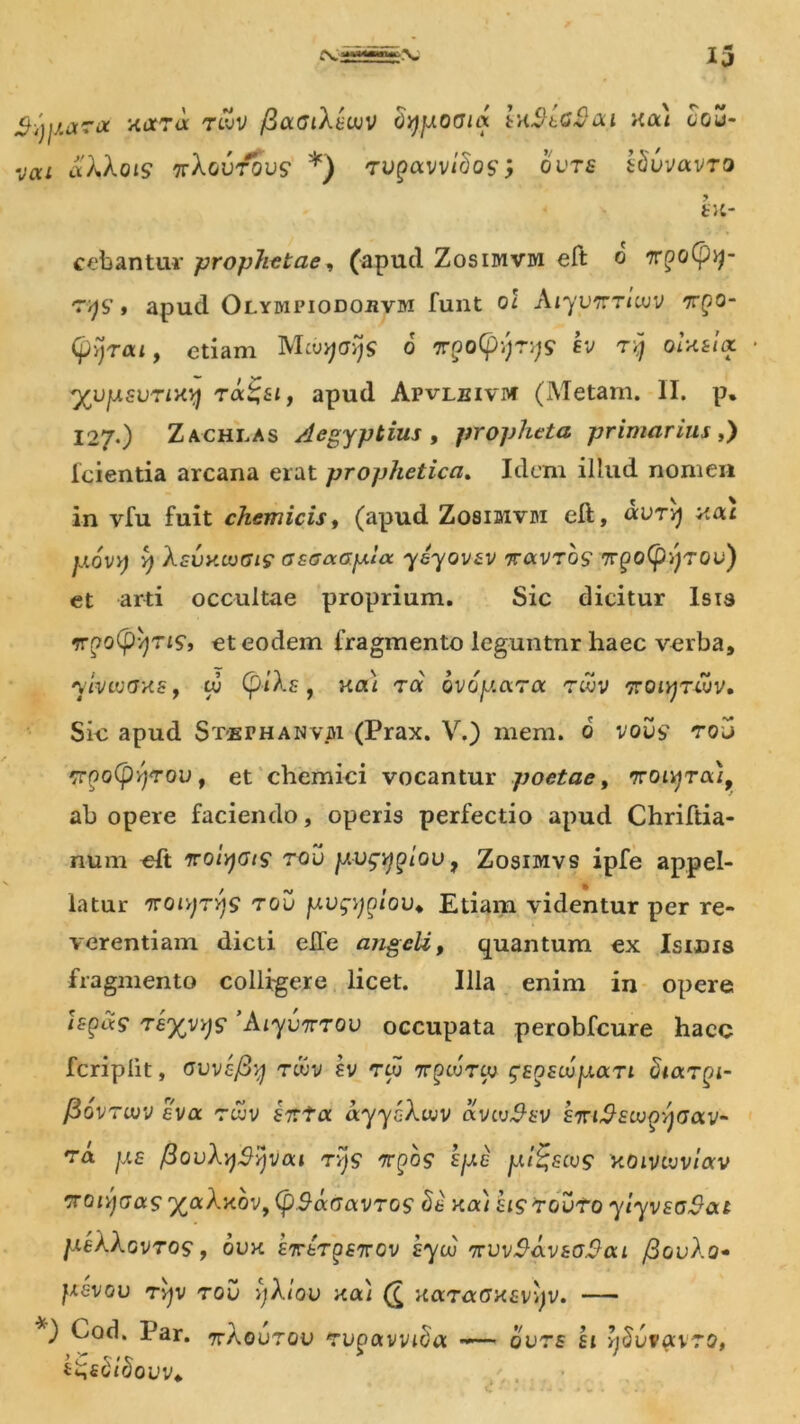 $-tjpara xara tlZv /SacJiAtcuv Sypoaux tnSbCJ&ai xa) cgo vai aXAoiS 'jvXgvtqvs *) rVQOtwiBoSi OVTS sSwaVTO fcit- cebantur prophetae, (apud Zosimvm eft o 'r^S’» apud Olympiodojivm funt o! Aiyynrivjv 7r£0- Cpyrai, etiam McuyffJJs o 7r(?o(f);;T;j9 Iv tjJ ou«/« yvpsvrixy ra^8if apud Apvleivm (Metam. II. p. 127.) Zachlas Aegyptius , propheta primarius,) lcientia arcana erat prophetica. Idem illud nomen in vfu fuit ehem icis 1 (apud Zosimvm eft, «utvj *tai povy y Asvx.LuGirosaaGp.loc yeyov&v tlxvtqs TryoCpyrov) et arti occultae proprium. Sic dicitur Isia ffpo^vjTJS*, et eodem fragmento leguntur haec verba, yivtvGxs, tu CpiAs , na) ra ovo par a twv Troiyrcuv, Sie apud S te r h a n vjh. (Prax. V.) mem. 0 vous' rov rr^o(pyyrovf et chemici vocantur poetae, Troi^ra/, ab opere faciendo, operis perfectio apud Chriftia- num eft iroiyats rov pvgygiov, Zosimvs ipfe appel- latur woiyTYjs rov pvgygiov♦ Etiam videntur per re- verentiam dicti effe angeli, quantum ex Isidis fragmento colligere licet. Illa enim in opere h-yas rtyyys Aiyvirrov occupata perobfcure hacc fcriplit, avvtfiy twv sv rcu ttqivtlv gEoscupan Siarqi- fiovrujv tva rwv et:ta ayyoAaiv avcvSt-v siriSstv^yoav^ ra ps fiovAySyvai rys n-pos spe pi^scug xoivcvviav Troiyaar xaAxbvf (pS-acavros St xa) hsrovto yiyvsoSat peXAGvros, 6vx £7TtTpf7rov hyuj TrvvSavtoSai j3ovAo- ptMGV ryv rov yAiov xa) (£ xaraGxzvyv. — Cod. Par. ttAovzov rv^avviSa • ours hi ySvvavzo, t^tblbovv*