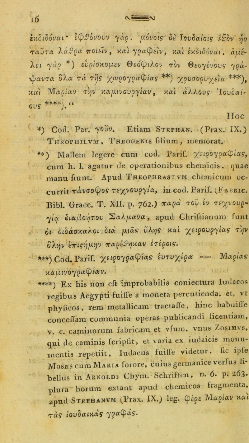 txSidovou' s(p$bvovv yap. jxovois Seiovdalois £%bv' yv raurct Xa$gd iroish, xa) ypa(p£iv, xai USiSovat. ays- Xsi yocQ *) svQiox.oy.8v Os6(pikov rov ©soyfcvou? 'ypa- \p«vra oXa ra rq? •yivQoyQafyias **) ypvooovyeia ***), - . . i xa) Maoiav rqv xajxivovQyiav, xad aAAous 'lou^at- qvs ****),“ * *• - Hoc *) Cod. Par. 70UV. Etiam Strphan. (Prax. IX.) Theophilvm, Treogenis filium , memorat, **) Mallem legere cum cod. Parif. yjiQoyooc(pia?f cum h. 1. agatur de operationibus chemicis, quae manu fiunt. Apud Theophrast vrn chemicum oc- currit Travootyos rsyvovoyia, in cod. Parif. qFabric. Bibi. Graec. T. XII. p. 762.) rov sv rsyvovp- yia duxjSoyrov SaXyava, apud Chriftianum funt ot bibaoxakoi bia yias vXy$ xai yeiQQVQyias rljv oAqv s•ntsyyyv ttocqsSvjxolv stsqois. ***) Cod. Parif. ysiQoyQoctpias svTvytQa — Mapm«r y.<xy.iv6yQdc(piav. ****) Ex his non eft improbabilis coniectura Iudaeos regibus Aegypti fuiffe a moneta percutienda, et, vt pliylicos, rem metallicam tractaile, hinc habuihe concelfam communia operas publicandi licentiam, v. c. caminorum fabricam, et vfurn, vnus Zosimvs, qui de caminis fcriplit, et viaria ex iudaicis monu- mentis repetiit, ludaeus fuifle videtur, fic ipfe Moses cum Maria forore, cuius germanice verius li- bellus in Arnoldi Chym. Schriften, n. 6. p. 263. plura horum extant apud chemicos fragmenta, apud Stephanvm ^Prax. IX.) leg. (peps Maptav xat ras lovhaixois yQocfyds-