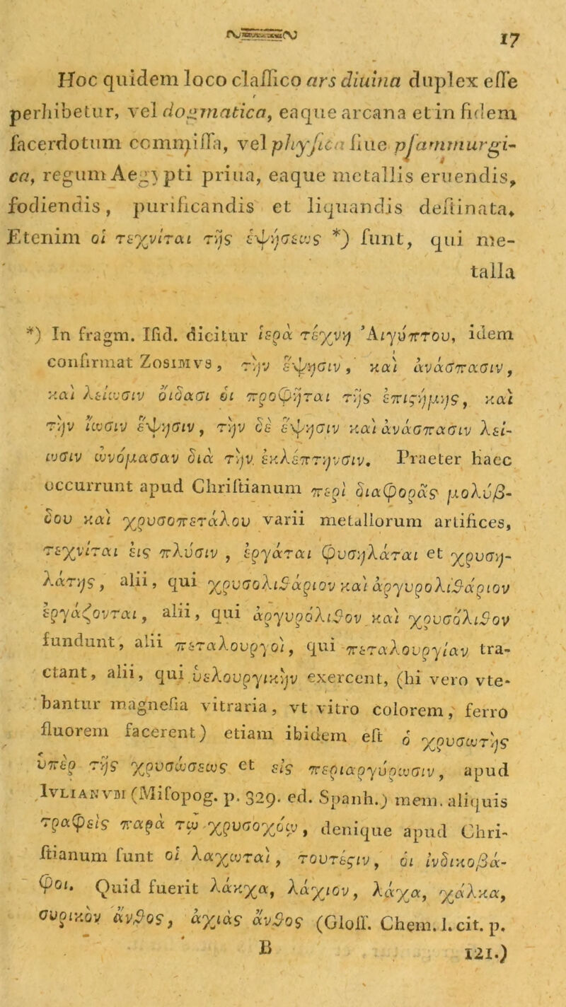 Hoc quidem loco cla/Iico ars diuinn duplex efl’e r perhibetur, vel dogmatica, eaque arcana et in fidem facerdotum ccmrqiffa, vel phyjica ime pjammurgi- ca} regum Aegypti priua, eaque metallis eruendis, fodiendis, purificandis et liquandis deftinata» Etenim oi rzyyiToa tv}S h\j^ijGUvs *) funt, qui me- talla *) In fragm. Iful. dicitur vhyy^ Az-yuTrTou, idem, confirmat Zosimvs, r\yj svj^dzvxou kvcKtiraoiv, y.ai Xuugiv oidaGi ii TpoCpyjrai r>js £7ngypys, yac *})? uvaiv 6\l/yatv, ryjv Se iyf/yatv xai avaGnocoiv XsL- vjGlv ujvofxaaav dtd r)jv. hxXhnryvGiv, Praeter Haec occurrunt apud Chriftianum T6pi SuxCpoga? jjlqXv/3- Cov y.ai ygvGonsrdXov varii metallorum artifices, rvXyirea his kXvgiv , hgydrai (pvoyXccrai et ygvoy- Xanjs, alii, qui ^gvGoXiSagiov xai agyvgoXiS-agiov bgya^ovrai f alii, qui aoyvooXi^-ov y.a) 'yGVGoXiSov fundunt, alii Tr&raXou^o), qui 'jvtraXovgyiav tra- ctant, alii, qui.usXoupyixijv exercent, (hi vero vte» bantui magnefia \1trar1a, vt vitro colorem, ferro fluorem facerent) etiam ibidem eft J ygvGcurljs Wbo ryjs y/ovGuiGscvs et ^is 'rrsguxgyvnivGiv, apud Ivlianvdi (Mifopog. p. 329. ed. Spanh.) mern. aliquis 7?a(PslS *«?« v^XgvaoX6cvt denique apud Chri- ftianum funt oi XaycvTa), tovt&$iv, 61 ivdixopa- $01‘ Quid fuerit Xdxyoc, Xdyjov, Xdyoc, %&Xxa, cvoiy.hy &v?qs, dyjds dv$0$ (GloiL Chem.JUit. p, C 121.)