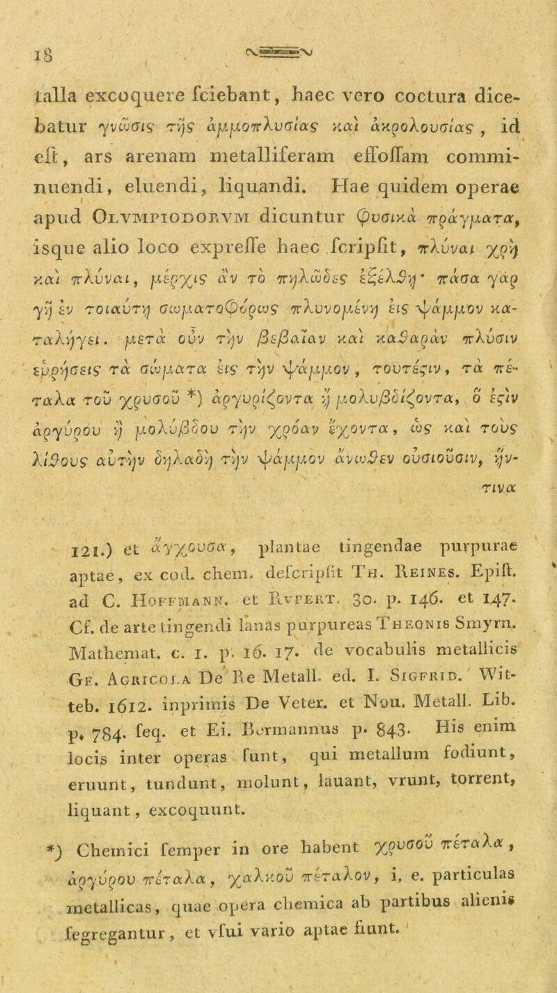 talla excoquere fciebant, haec vero coctura dice- batur yv&Gis tv)? ajj.fj.07rXvGias >ttx) ax^oXovaias , id eft, ars arenam metalliferam efToflam commi- nuendi, eluendi, liquandi. Hae quidem operae apud OlympiodoFlVm dicuntur (pvGiv.a tt^ayjxara, isque alio loco expreffe haec fcripht, nXvvat x<?4 y.cxi 'jrXvvca, ysgyjs av ro 'iryXcvbss £%sX$y' nccaa. yag yy tv roiocvry GLvy.aroCpogivs 7rA.uvop.fcVv; eis \fappov Ka- raXyysi. jjietoc cuv ryv /h/Gaiav uai xa^aoav TrXuffiv tpjsyasts ra GLvy.ara hts ryv ^/ay.jj.ov , rovrsgiv, ra 7r£“ raXa rov ypvGov *) agyugl^ovra y fioXvfidi^ovra, o Efiv aqyvqov y yoXvfidov r;;v x?0^ £Xovra» i<v$ Kai rouS' XiSovs avTvjv dyXady ryv x^ayyov avcvfhv gvgiovoiv, yv- riva 121.) et aVX0U(7a > plantae tingendae purpurae aptae, ex cod. ehem, defcripfit Th. Heines. Epift. ad C. Hoffmann. et Rvpert. 30. p. 146. et 147. Cf. de arte tingendi lanas purpureas T heonis Smyrn. Mathemat. e. 1. p. 16. 17- (]e vocabulis metallicis Ge. Agricola De he Metall. ed. I. Sigfkid. Wit- teb. 1612. inprimis De Veter, et Nou. Metall. Lib. p, 784- feq. et Ei. Borrn annus p. 843* His enim locis inter operas funt, qui metallum fodiunt, eruunt, tundunt, molunt, lauant, vrunt, torrent, liquant, excoquunt. *) Cheinici femper in ore habent y^vGOv nrsraXa , do^yupou irizaXoc, y^aXv.ov 7r£T&A.ov, i. e. particulas metallicas, quae opera cliemica ab partibus aliem« fegregantur, et vfui vario aptae fiunt.