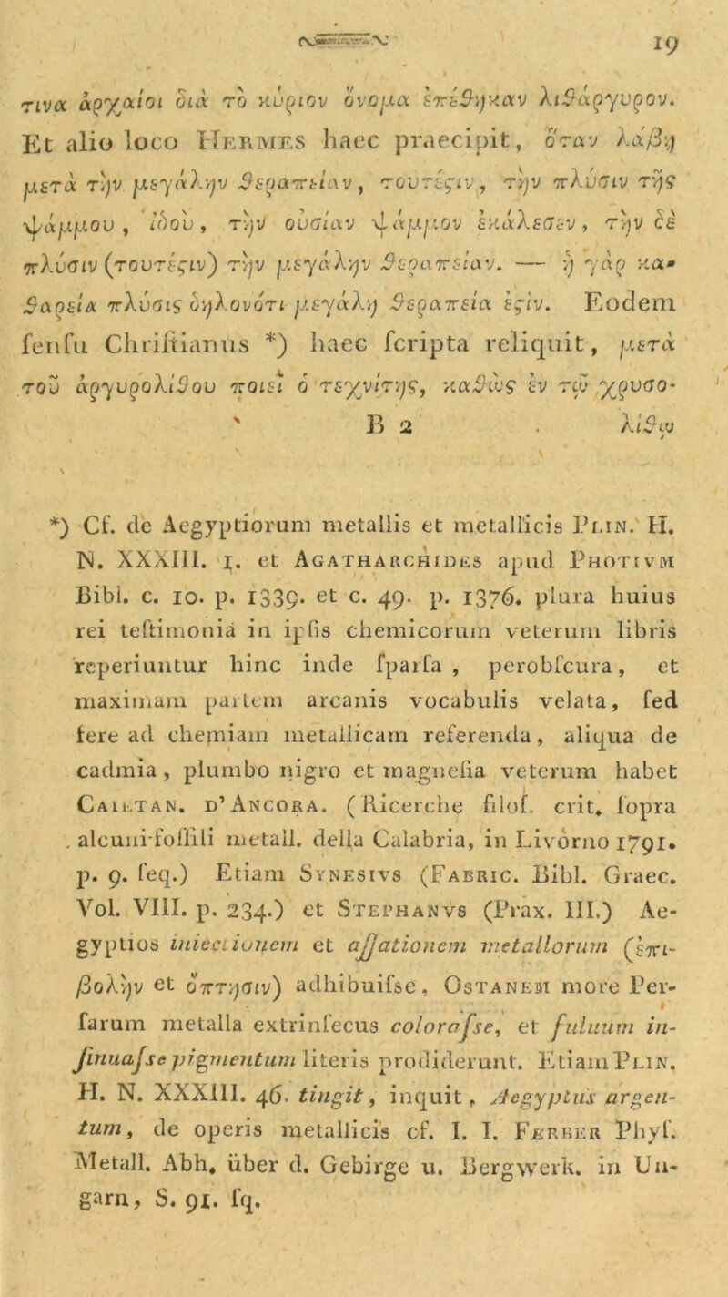 riva ao%(xtoi dux ro Kupiov ovofxa srdShjxav XiSapyupov. Et alio loco Hermes haec praecipit, orav /.a/3:;; usra Tijv fJLsynXyv Ss^axetav t 'roorigiv, Tqv ttXuciv tv)? ■^rtjujaou , t’f)ou, tv)V oualav -^ajxfiov knaXsaev, ryv de vrXvaiv (rovregiv') rvjv y.EyaXyv ScQaxsiav. — >) 70:0 :-ca» SanziA irXvais GyXovoTi jtsyaXy Ssga-jirsilx egiv, Eodem fenfu Chriltiarms *) haec fcripta reliquit, jisnx tqo aQyvgoXiSov xolsI 6 rsyyirys, vcaikcs' tv rw yqvoo- ' E 2 At^tu *) Cf. de Aegyptiorum metallis et metallicis Plin. H. IN. XXX111. 1. et Agatharchides apud Photivm Bibi. c. 10. p. 1339. et c. 49. p. 1376. plura huius rei teftimonia in ipfis chemicoruin veterum libris 'reperiuntur hinc inde fparfa , perobfcura , et maximam partem arcanis vocabulis velata, fed fere ad chemiam metallicam referenda, aliqua de cadmia , plumbo nigro et magnefia veterum habet | , Cailtan. d’Ancora. (Ricerche filof. erit, fopra . alcunifoflili me tali, della Calabria, in Livorno 1791. p. 9. feq.) Etiam Synesivs (Fabric. Bibi. Graec. Vol. VIII. p. 234.) et Stefhanvs (Prax. III.) Ae- gyptios micci iunem et ajjationem metallorum (yxi- fioXvjv et oxryaiv) adhibuifse, Ostanem more Per- farum metalla extrinlecus colorafse, et fuluurri in- finuajse pigmentum literis prodiderunt. Etiam Plin. H. N. XXXill. 46. tingit , inquit r Aegyptus argen- tum, de operis metallicis cf. I. I. Fjerber Phyf. Metall. Abh* uber d. Gebirge u. Bergwerk. in Un- gam, S. 91. lq.