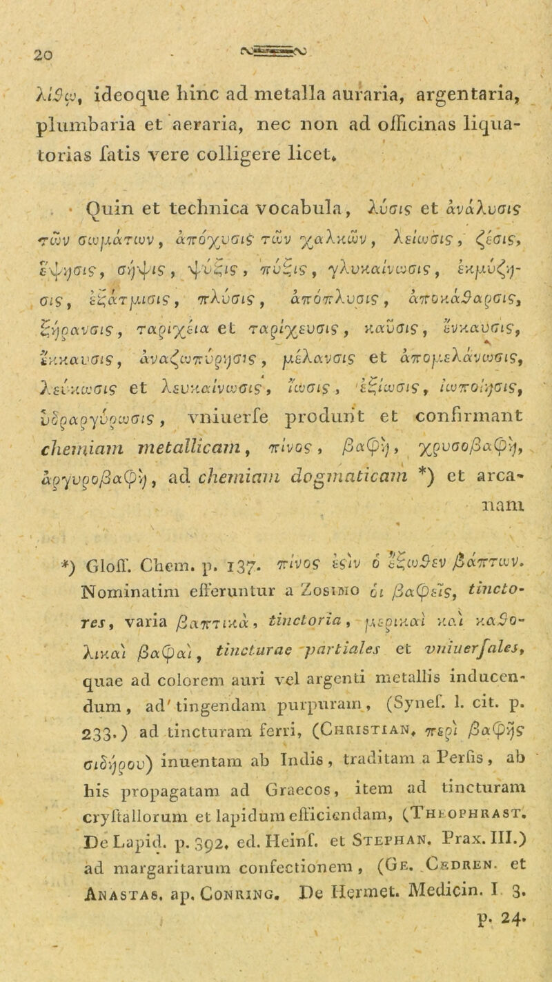 XiScc, ideoque hinc ad metalla auraria, argentaria, plumbaria et aeraria, nec non ad officinas liqua- i torias fatis vere colligere licet* . • Ouin et technica vocabula, Xvais et avaXvois <rwv GLvjj.aTivv , airoyyGis tcvv yccXy.wv , Xs'uvoi$, <^£01$, £^Gl$, , 4't'^S‘r 'KV-JS , yAurtCUV ^(719 , 01$, h^arjMOi$, rrXvoig, an07:Xvoi$, aTroxa^apc^, |;v}oavffi9, et ra^lysvGig, K«uat9, sVx. a urj 19, tx.xaL'J/9, ava^cyzc^;cyJ9, jj.bX(xvgl$ et airoy.sXav^Gt$, Xsi>lCVGl$ et XsVV.aiVWGtS , UOGl$ , 'Z%UvGl$, llVTOlyGlSf vtyoLoytiowats, vniuerfe produnt et confirmant chemiam metallicam, 7rivo$, fia(pq, ypvoofiaCpy, apyvpofiottpy) , ad chemiam dogmaticam *) et arca* nam *) Gloff. Chem. p. 137. *r/vo$ fc/v 0 I£w$fV fiannuv. Nominarim efferuntur a Zosimo gi /3a(psi$, Uncto- res, varia fianTixa, tinctoria, jjspiy.al nai y.a$o- Xiklxl /3a(pa/, tincturae partiales et vniuerfales, quae ad colorem auri vel argenti metallis inducen- dum , ad' tingendam purpuram, (Synef. 1. cit. p. 233.) ad tincturam ferri, (Christian* 7T£^>x /3 a (p 17 9 Gidijpov) inuentam ab Indis, traditam a Per fis , ab his propagatam ad Graecos, item ad tincturam cryftallorum et lapidum efficiendam, ^Theophrast. De Lapid. p. 392, ed. Heinf. et Stephan. Prax. III.) ad margaritarum confectionem, (Ge. Cedren. et Anastas. ap. Conrxng. De H<?rmet. Medicin. I 3. p. 24-