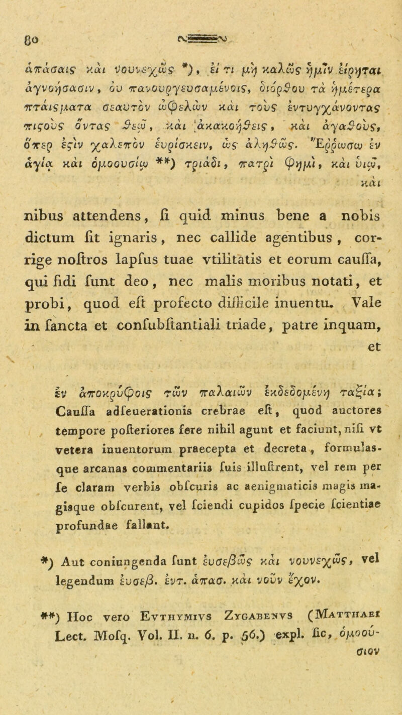 8<> anaGais y.ai Vovv&x/uS *) » ki ri juvj v.acAcus* ^jU/V ligtyTai ayvovjaaoiv, ou TravoupYfUffa^evotS’, SiopSou ra y/xerspa ‘KTousjxara. asavrbv uiCpsXuiv xai tov$ ivTU-yyjavovTas nrigobs ovra? S&cu , kou ayaxoy^siS» xoa aya$Qust oxsp iglv ^aXf7rov sup/cmstv, ci§- aX^ou?. Epntuacu £V d-ynx xat 0}xqqvgIu) **) rpiaSi, 'irarg) (py/d, xai vicv, xai ilibus attendens, fi quid minus bene a nobis dictum fit ignaris, nec callide agentibus , cor- rige noftros lapfus tuae vtilitatis et eorum cauda, qui fidi funt deo, nec malis moribus notati, et probi, quod eft profecto difficile inuentu. Vale in fancta et confubfiantiali triade, patre inquam, et sv airoxgvCpoiS' twv 7raXaiiuv sxSsSojxevy Tatloc; Caufla adfeuerationis crebrae efi, quod auctores tempore pofteriores fere nihil agunt et faciunt, nili vt vetera inuentorum praecepta et decreta, formulas- que arcanas commentariis fuis illuftrent, vel rem per Ie claram verbis obfcuris ac aenigmaticis magis ma- gisque obfcurent, vel fciendi cupidos fpecie fcientiae profundae fallant. , *) Aut coniungenda funt kvGefiwS* xai vovvs^iuf, vel legendum sucrf/3. £vt. «Tracj. xou vouv £%ov. Hoc vero Evtiiymivs Zygabenvs (Matthaei Lect. Mofq. Vol. H. n. 6. p. 56.) expl. Ec, opoov- GlOV