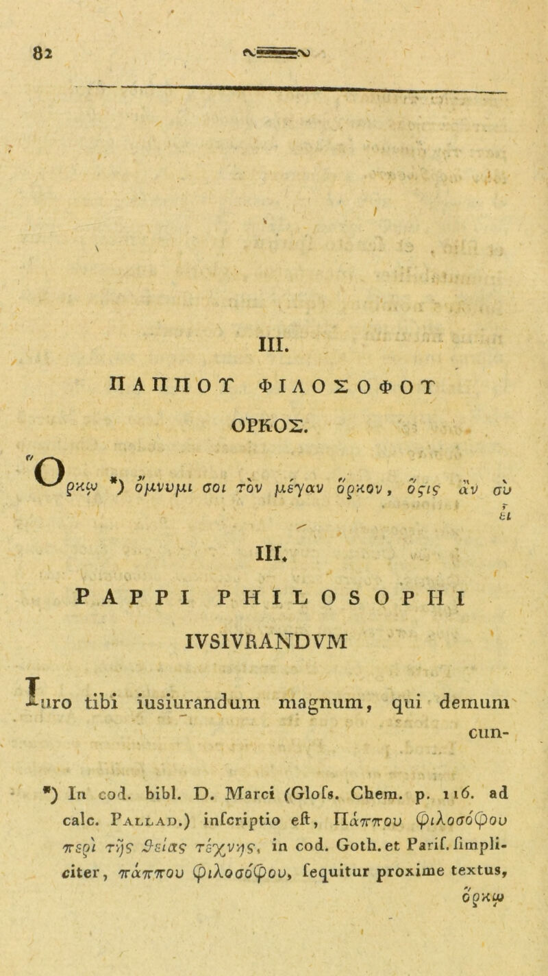 I III. nannot ^iaoso^ot opkos. O *) oiivvju ooi rov jueyav o^kov, o$is dV av u III. PAPPI PHILOSOPHI IVS1VRANDVM liiro tibi iusiurandum magnum, qui demunt • . * ; ' <• cun- . * * ? vi*. *) In coi. bibi. D. Marci (Glofs. Chera. p. 116. ad calc. Pallad.) infcriptio eft, ria7r7rou (piXoao(pou TTSpi rijS* $zut$ tg%v^9, in cod. Goth.et Parif./impli- citer, 'mxTnrou (piXoao(pov, fequitur proxime textus, QgHUt I
