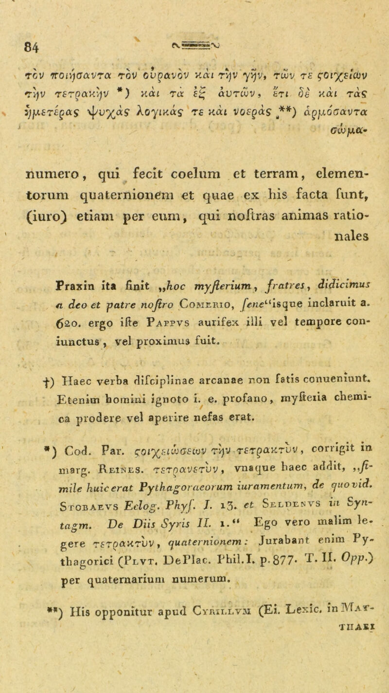 84 V rcv 'rrcnyaavTcc rov oupavov nou rv)V yvjv, tujv ra sor^auv «tvjv Tfrpaxqv *) nai ra s‘g avr cuv, et t £e xat ra£ zjfA£T£gas xpu^as AoyiKas T£ kcu vor^as ,**) aQjj.oaavra Glv y.a- numero, qui fecit coelum et terram, elemen- torum qua ternionem et quae ex his facta funt, (iuro) etiam per eum, qui noftras animas ratio- nales Praxin ita finit „hoc myfierium, fratres, didicimus fi deo et patre nojtro Comerio, |ipnctlisque inclaruit a. 620. ergo ilte Pappvs aurifex illi vel tempore con- iunctus , vel proximum fuit. • ■f) Haec verba difciplinae arcanae non fatis conueniunt. Etenim bomini ignoto i. e. profano, myfteiia chemi- ca prodere vel aperire nefas erat. \ *) Cod. Par. goiy/iiwGEivv rv)'J TfTpnxruv, corrigit in mar^. Reiues. rsrnocv^TVV, vnaque haec addit, ,,fi~ C? S mile huic erat Fythagoraeorum iuramentum, de c/uovid. Stobaevs Eelog. Phyj. I. i3* et Selpenvs in Syn- tagm. De Diis Syris II. 1. Ego vero malim le- gere TfTonxruv, ejuaternionem: Jurabant enim I y» thagorici (Plvt. DePIac. Phil.I. p-877- T. II. Opp.) per quaternarium numerum. **) His opponitur apud Cyrii.i.v:u (Ei. Lexic. in Mat- thaei