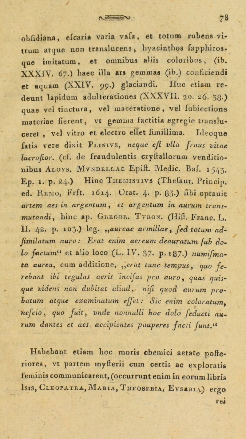obfidiana, efcaria varia vafa, et totum rubens vi- trum atque non translucens, hyacinthos fapphiros- que imitatum, et omnibus aliis coloribus, (ib. XXXIV. 67•) haec illa ars gemmas (ib.) conficiendi et aquam (XXIV. 99.) glaciandi. Huc etiam re- deunt lapidum adulterationes (XXXVII. 20. 26. 30 ) quae vel tinctura, vel maceratione, vel fubiectione materiae fierent, vt gemma factitia egregie translu- ceret , vel vitro et electro ellet fimillima. Ideoque fatis vere dixit Punivs, neque eji vlla fraus vitae lucrojior. (cf. de fraudulentis cryftallorum venditio- nibus Auovs. Mvmdellae Epiit. Medie. Baf. 1543. Ep. 1. P. 24.) Hinc Tiiemistivs (Thefaur. Princip. ed. Remo, Frft. 1614. Orat. 4. p. 83.) libi optauit artem aes in argentum, et argentum in aurum trans- mutandi, hinc ap. Gregor. Tvron. (Hift. Franc. JU II. 42. p. 103.) leg. ,,aureae armillae, fed totum ad- Jimilatum auro: Erat enim aereum deauratum fub do- lo factum“ et alio loco (L. IV. 57. p. lgy.) numifma- ta aurea, cum additione, t,erat tunc tempusy epio fe- rebant ibi tegulas aeris incifas pro auro, quas quis- que videns non dubitat aliud, niji quod aurum pro- batum atque examinatum effet: Sic enim coloratum, nefeio, quo fuit, vnde nonnulli hoc dolo feducti au- rum dantes ct aes accipientes pauperes facti funt Habebant etiam hoc moris chemici aetate polle- riores, vt partem myfterii cum certis ac exploratis feminis communicarent, (occurrunt enim in eorum libris Isis, Cleopatra, Maria, Tueqsebia, Evs*bia) ergo