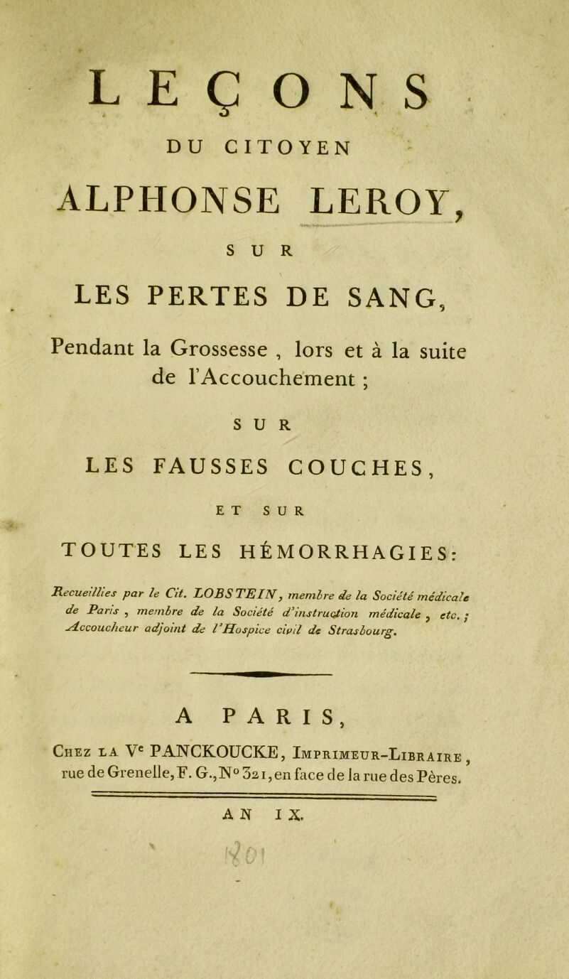 LEÇONS DU CITOYEN ALPHONSE LEROY, SUR LES PERTES DE SANG, Pendant la Grossesse , lors et à la suite de l’Accouchement ; SUR LES FAUSSES COUCHES, ET SUR TOUTES LES HÉMORRHAGIES: Recueillies par le dit. LORS TE IN y membre de la Société médicale de Pans ? membre de la Société d*instruction médicale ? etc. • udccoucheur adjoint de l Hospice civil de Strasbourg. A PARIS, Chez xa Ve PANCKOUCKE, Imprimeur-Libraire, rue de Grenelle, F. G.,N° 3a i, en face delà rue des Pères. AN IX.